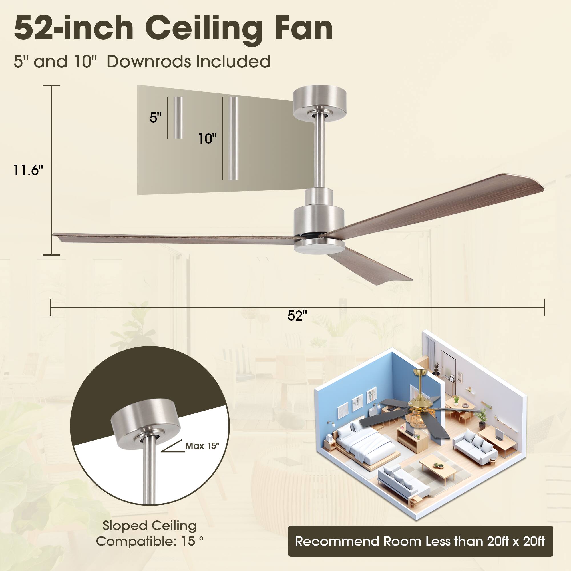 52-inch Ceiling Fan  
5" and 10" Downrods Included  

11.6"  
5" 10"  
52"  

Sloped Ceiling Compatible: 15°  
Max 15°  

Recommend Room Less than 20ft x 20ft