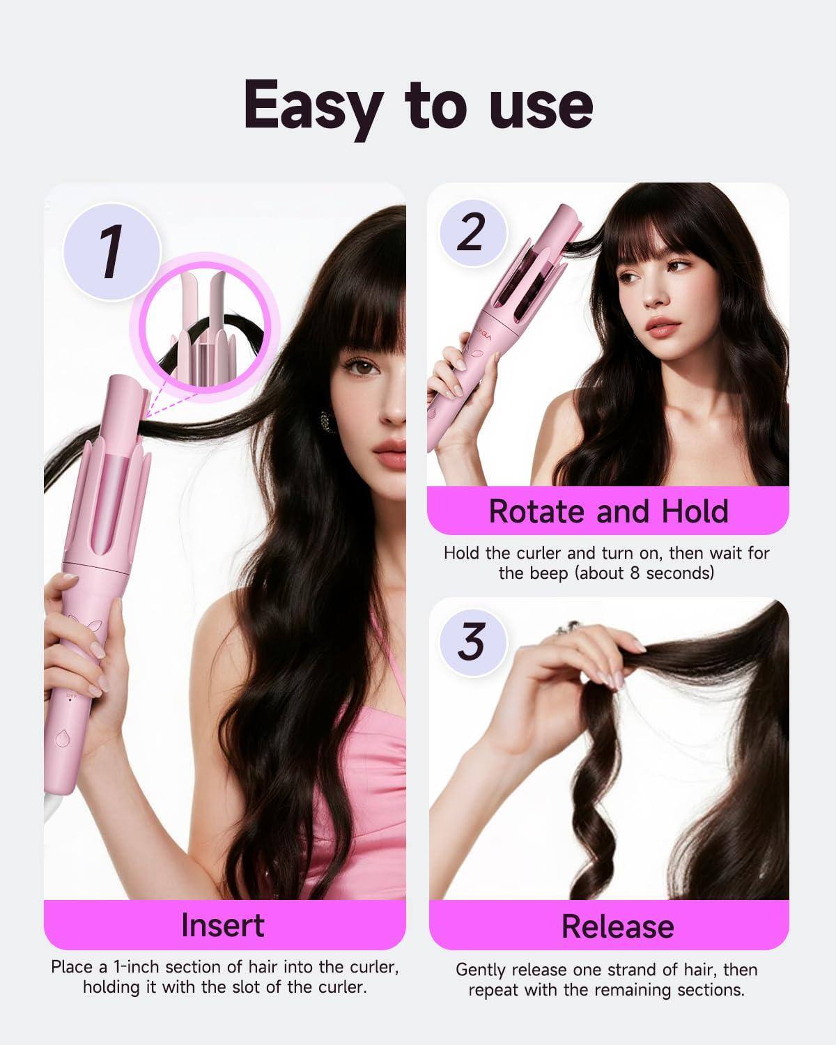 Easy to use

1. Insert  
   Place a 1-inch section of hair into the curler, holding it with the slot of the curler.

2. Rotate and Hold  
   Hold the curler and turn on, then wait for the beep (about 8 seconds).

3. Release  
   Gently release one strand of hair, then repeat with the remaining sections.