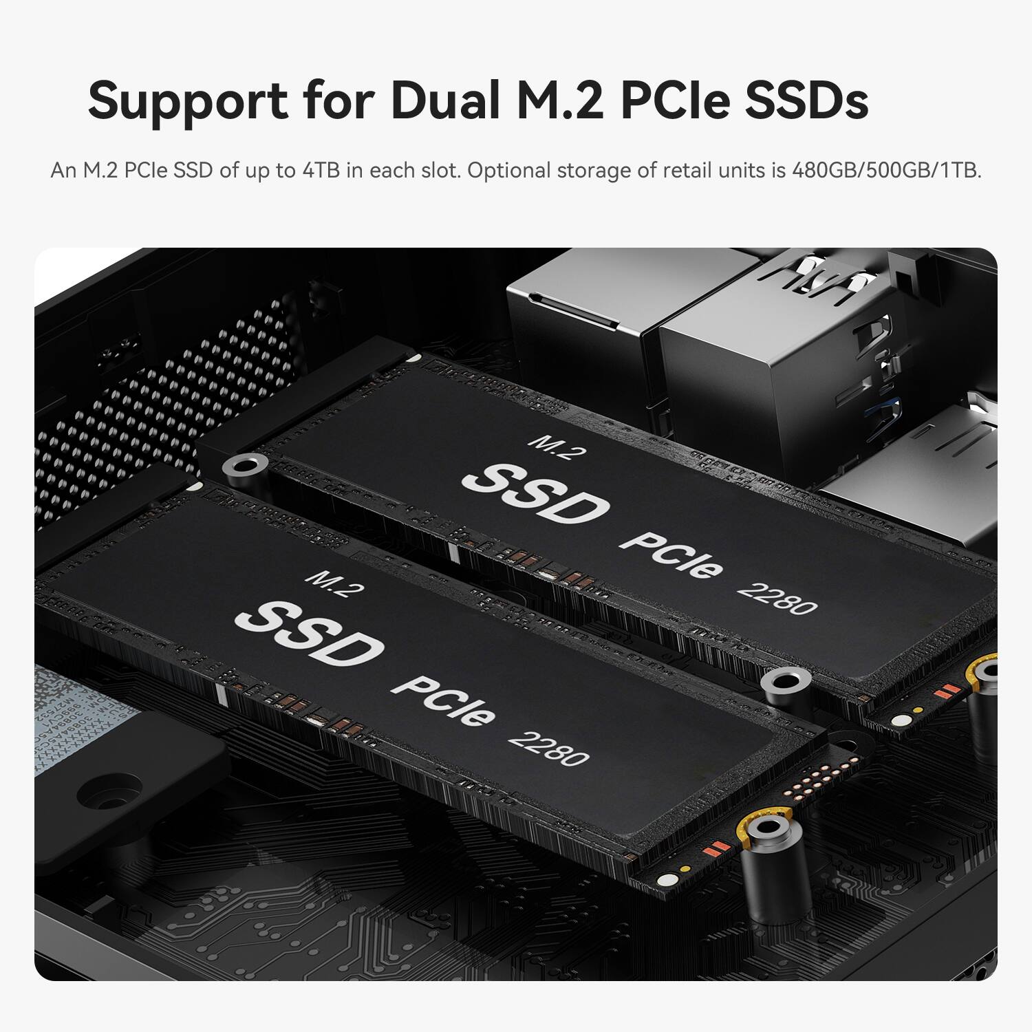 Support for Dual M.2 PCle SSDs

An M.2 PCle SSD of up to 4TB in each slot. Optional storage of retail units is 480GB/500GB/1TB.

M.2 SSD
M.2 PCle 2280 SSD
PCle 2280