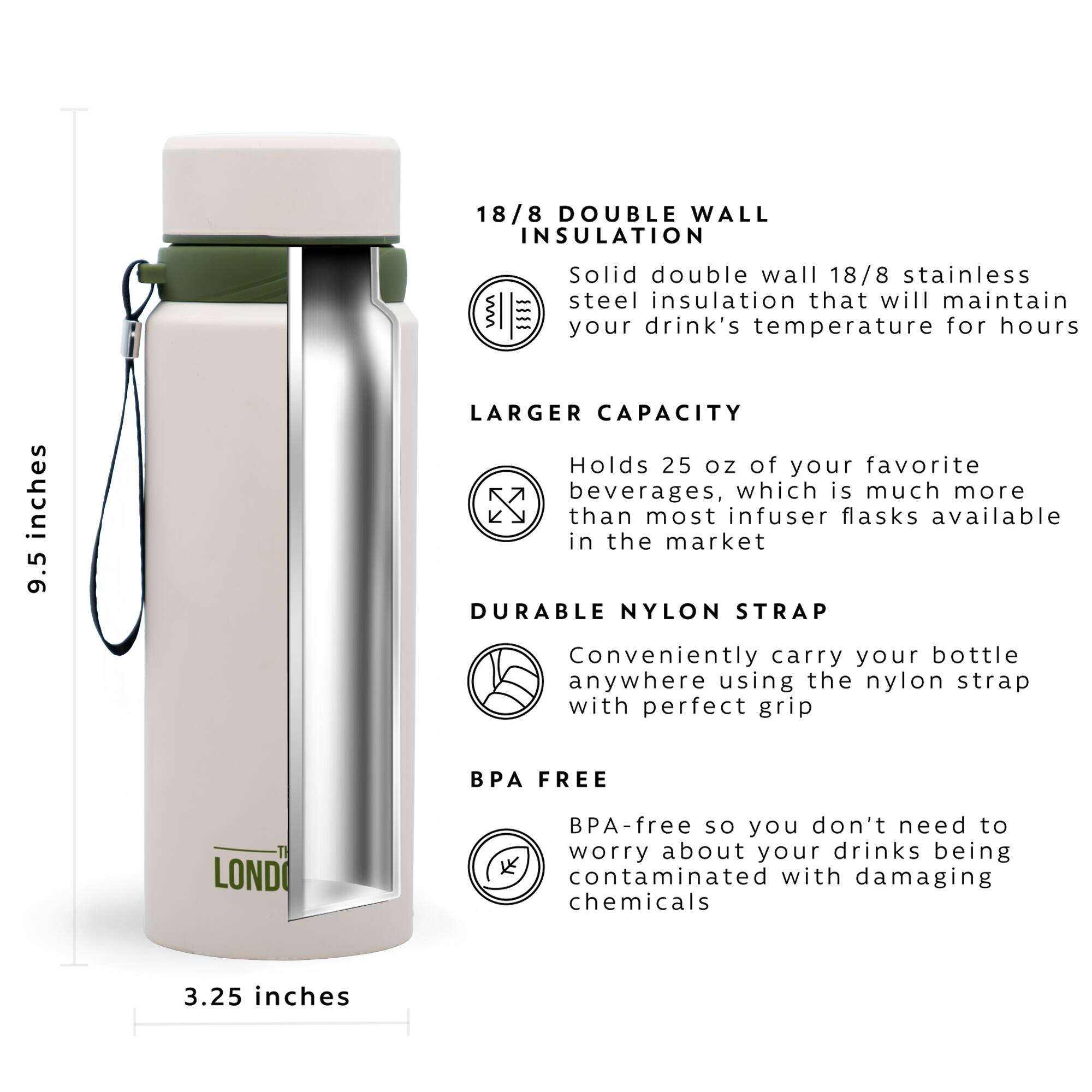 18/8 DOUBLE WALL INSULATION = Solid double wall 18/8 stainless steel insulation that will maintain your drink's temperature for hours

LARGER CAPACITY = Holds 25 oz of your favorite beverages, which is much more than most infuser flasks available in the market

DURABLE NYLON STRAP = Conveniently carry your bottle anywhere using the nylon strap with perfect grip

BPA FREE = BPA-free so you don't need to worry about your drinks being contaminated with damaging chemicals

3.25 inches