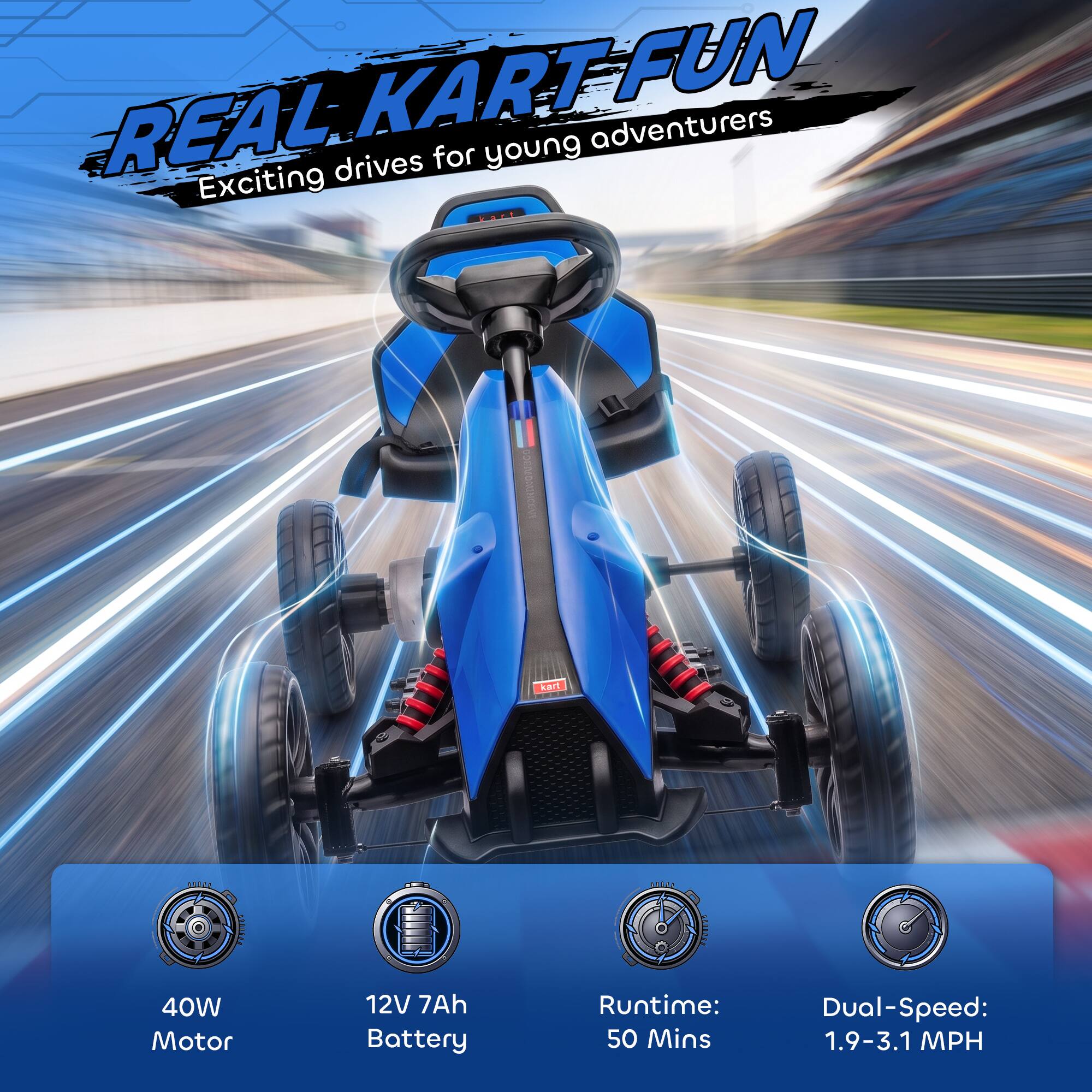 REAL KART FUN  
Exciting drives for young adventurers  

- 40W Motor  
- 12V 7Ah Battery  
- Runtime: 50 Mins  
- Dual-Speed: 1.9-3.1 MPH