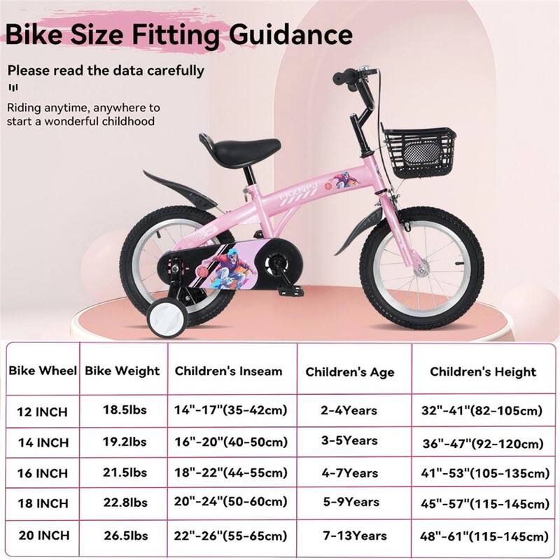 Bike Size Fitting Guidance

Please read the data carefully

Riding anytime, anywhere to start a wonderful childhood

| Bike Wheel | Bike Weight | Children's Inseam | Children's Age | Children's Height |
|------------|-------------|------------------|---------------|------------------|
| 12 INCH    | 18.5lbs     | 14"-17"(35-42cm)   | 2-4 Years     | 32"-41"(82-105cm)  |
| 14 INCH    | 19.2lbs     | 16"-20"(40-50cm)   | 3-5 Years     | 36"-47"(92-120cm)  |
| 16 INCH    | 21.5lbs     | 18"-22"(44-55cm)   | 4-7 Years     | 41"-53"(105-135cm) |
| 18 INCH    | 22.8lbs     | 20"-24"(50-60cm)