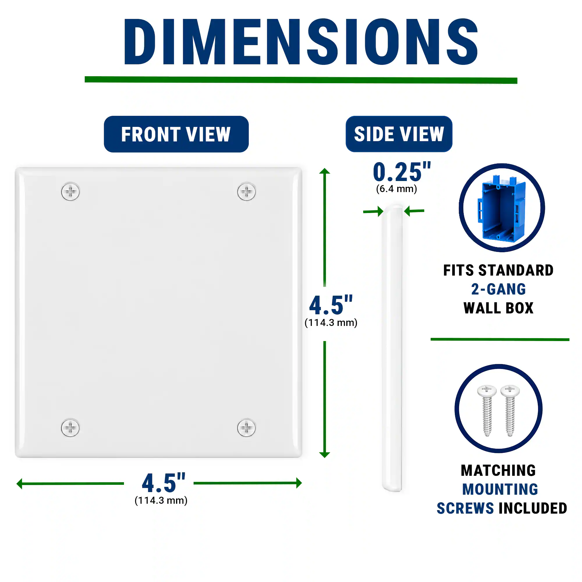 DIMENSIONS  
FRONT VIEW  
SIDE VIEW  
0.25" (6.4 mm)  
4.5" (114.3 mm)  
FITS STANDARD 2-GANG WALL BOX  
MATCHING MOUNTING SCREWS INCLUDED