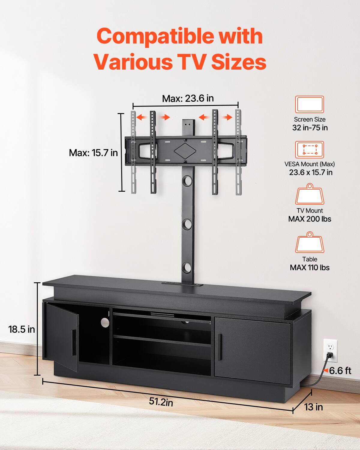 Compatible with Various TV Sizes

Max: 23.6 in
Screen Size 32 in-75 in
Max: 15.7 in
VESA Mount (Max) 23.6 X 15.7 in
TV Mount MAX 200 lbs
Table MAX 110 lbs

18.5 in
6.6ft
51.2in
13 in