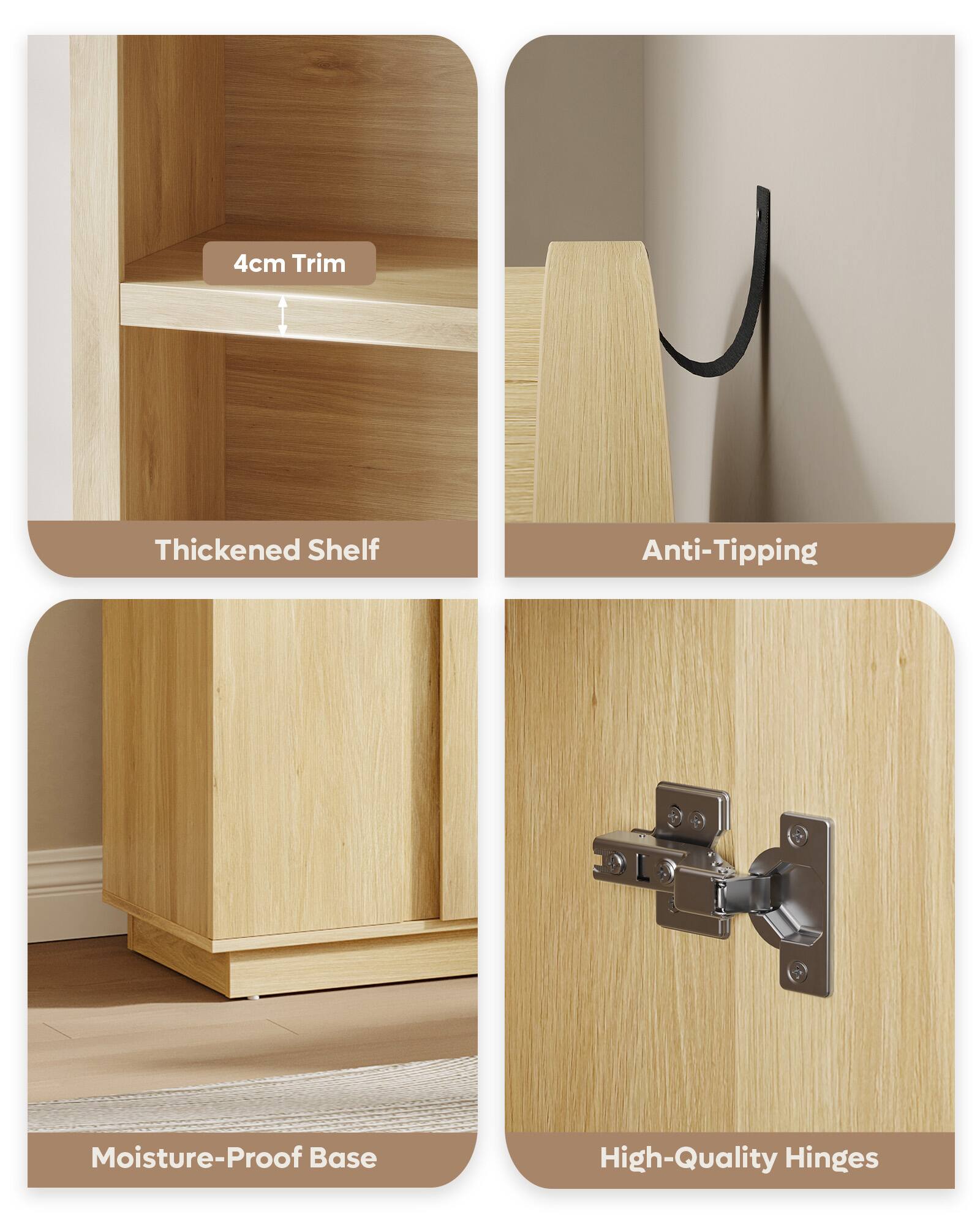 4cm Trim  
Thickened Shelf  
Anti-Tipping  
Moisture-Proof Base  
High-Quality Hinges