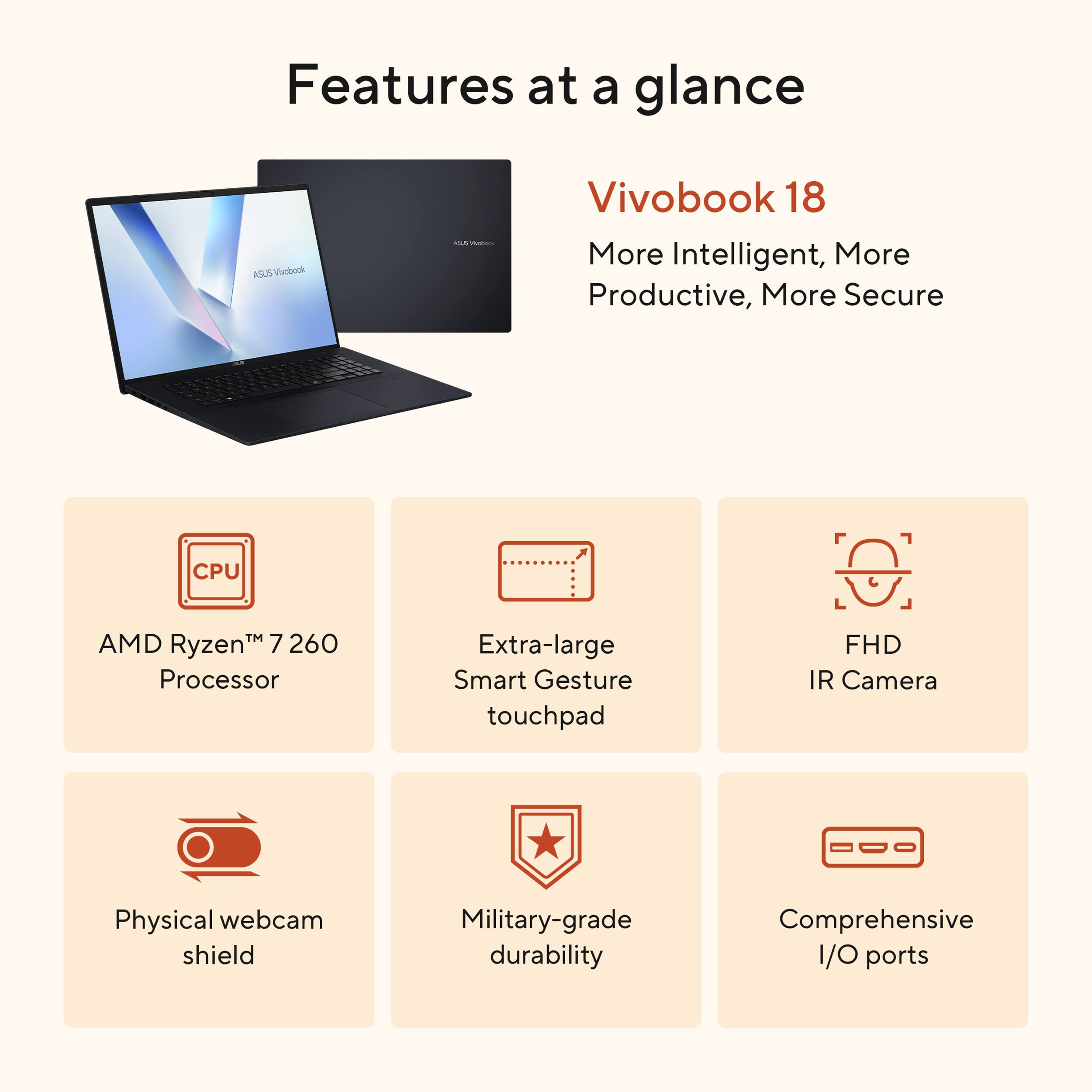 Features at a glance: ASUS Vivobook 18
- More Intelligent, More Productive, More Secure
- CPU: AMD Ryzen™ 7 260 Processor
- Extra-large Smart Gesture touchpad
- FHD IR Camera
- Physical webcam shield
- Military-grade durability
- Comprehensive I/O ports