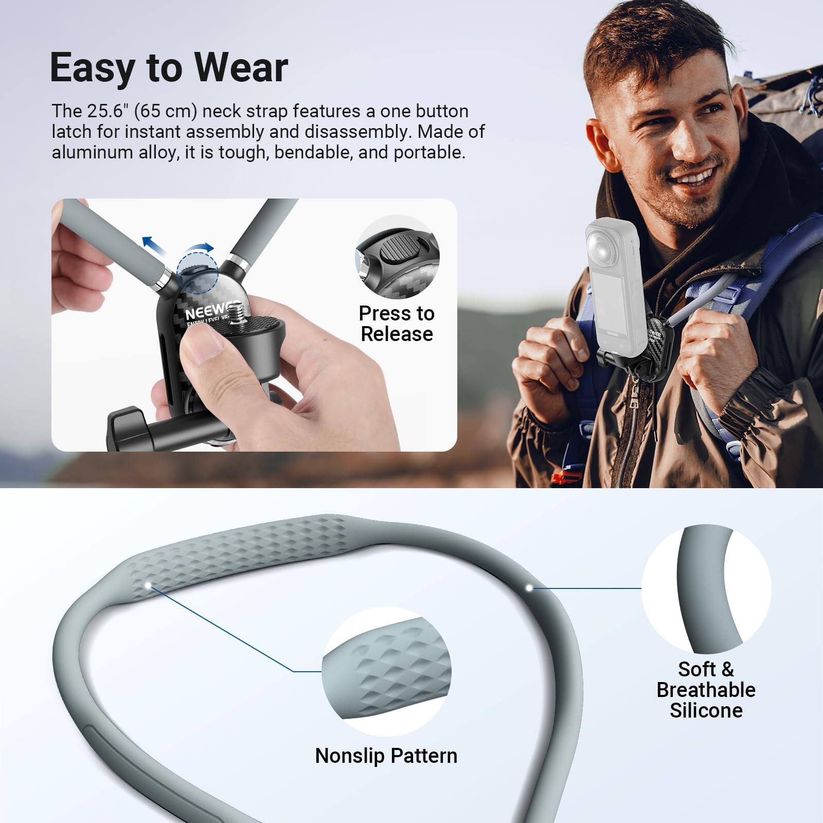 Easy to Wear

The 25.6" (65 cm) neck strap features a one button latch for instant assembly and disassembly. Made of aluminum alloy, it is tough, bendable, and portable.

Press to Release

Nonslip Pattern

Soft & Breathable Silicone