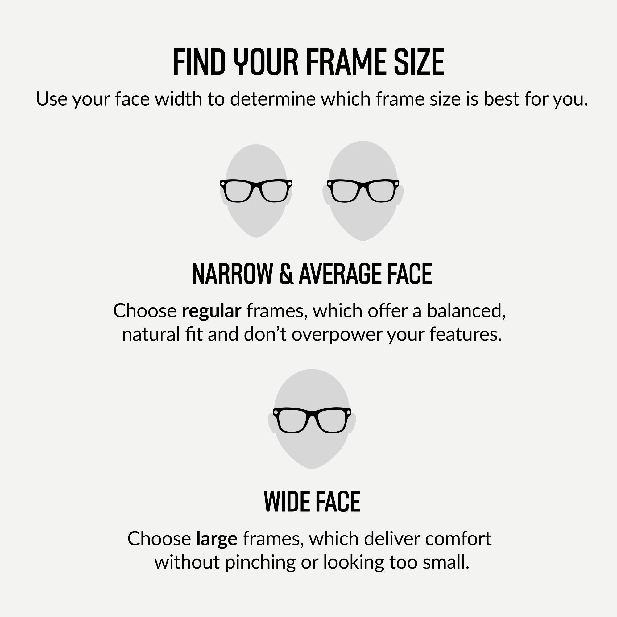FIND YOUR FRAME SIZE

Use your face width to determine which frame size is best for you.

NARROW & AVERAGE FACE

Choose regular frames, which offer a balanced, natural fit and don't overpower your features.

WIDE FACE

Choose large frames, which deliver comfort without pinching or looking too small.