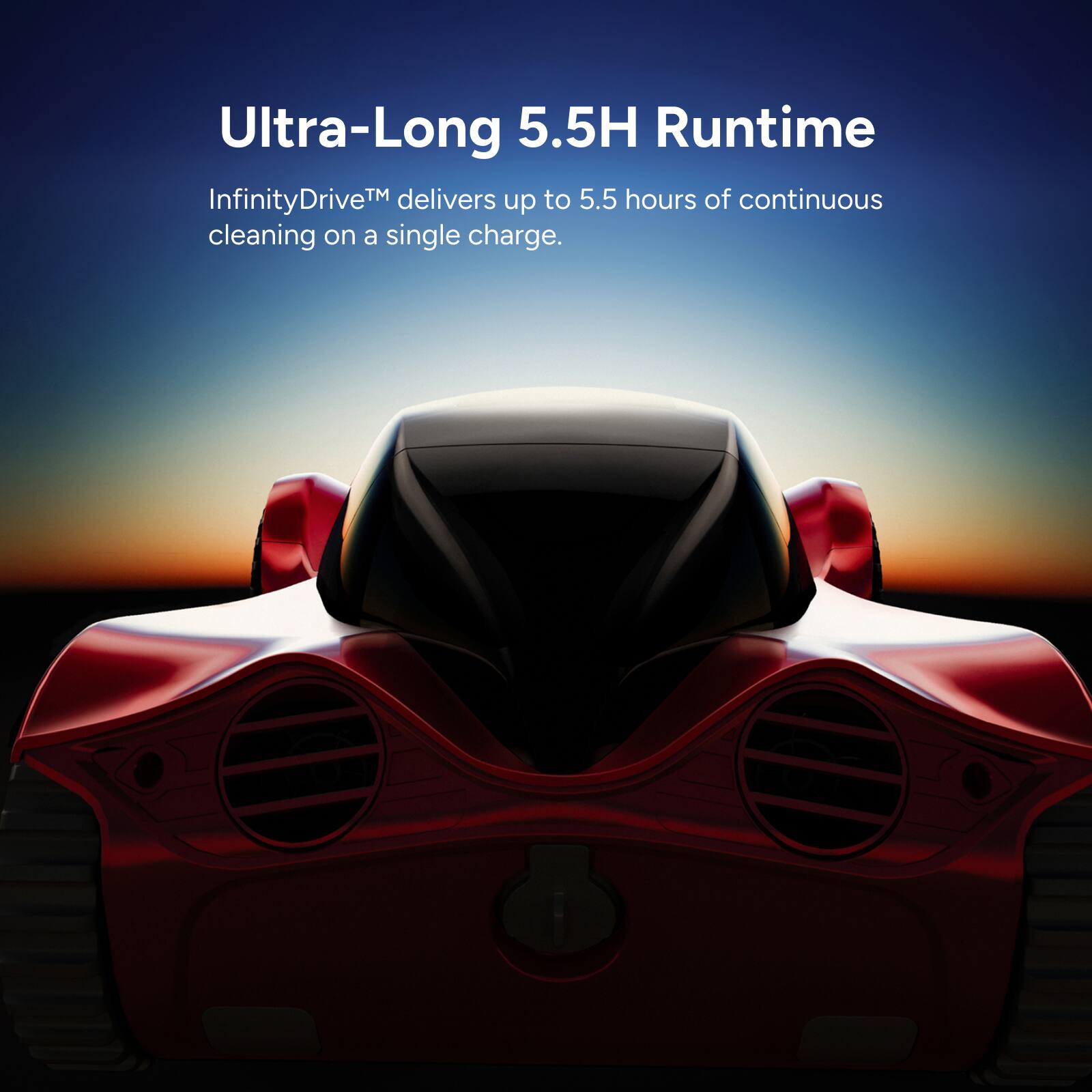 Ultra-Long 5.5H Runtime  
InfinityDrive™ delivers up to 5.5 hours of continuous cleaning on a single charge.