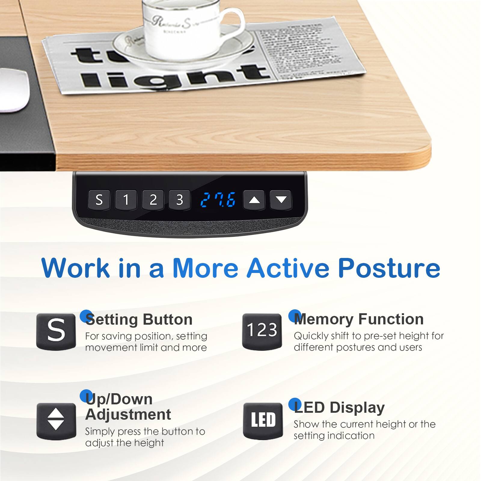Work in a More Active Posture

- Setting Button
  - For saving position, setting movement limit and more

- Memory Function
  - Quickly shift to pre-set height for different postures and users

- Up/Down Adjustment
  - Simply press the button to adjust the height

- LED Display
  - Show the current height or the setting indication
