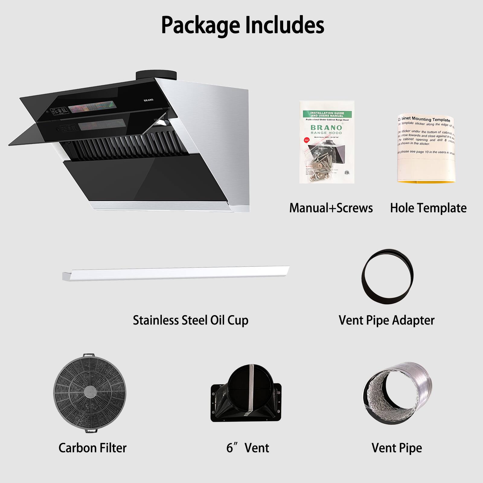 Package Includes

- Manual+Screws
- Hole Template
- Stainless Steel Oil Cup
- Vent Pipe Adapter
- Carbon Filter
- 6" Vent
- Vent Pipe