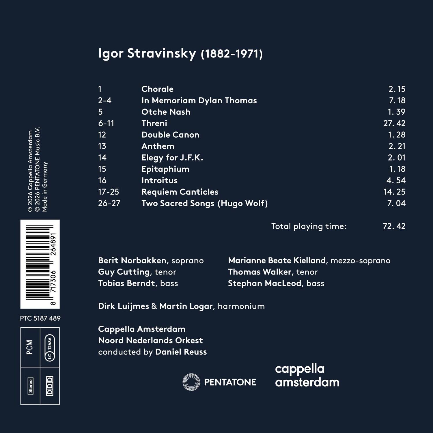 Igor Stravinsky (1882-1971)

1. Chorale - 2.15  
2-4. In Memoriam Dylan Thomas - 7.18  
5. Otche Nash - 1.39  
6-11. Threni - 27.42  
12. Double Canon - 1.28  
13. Anthem - 2.21  
14. Elegy for J.F.K. - 2.01  
15. Epitaphium - 1.18  
16. Introitus - 4.54  
17-25. Requiem Canticles - 14.25  
26-27. Two Sacred Songs (Hugo Wolf) - 7.04  

Total playing time: 72.42

Berit Norbakken, soprano  
Marianne Beate Kielland, mezzo-soprano  
Guy Cutting, tenor  
Thomas Walker, tenor  
Tobias Berndt, bass  
Stephan MacLeod, bass  
Dirk Luijmes & Martin Logar, harmonium  


