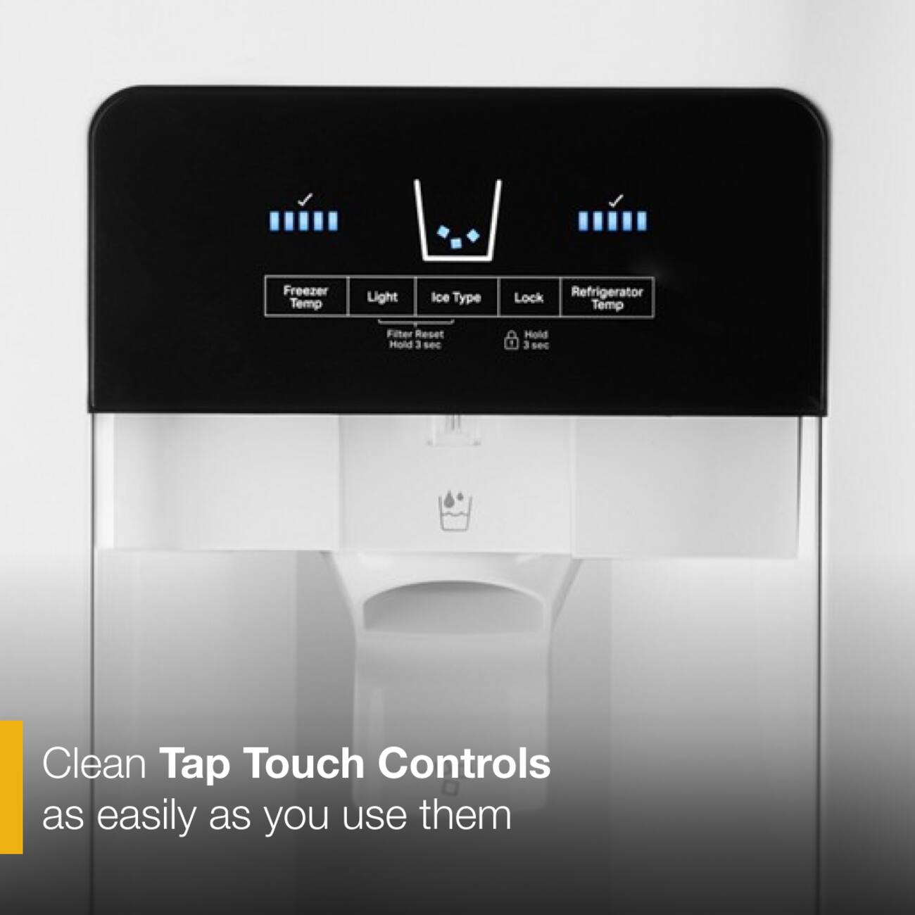Freezer Temp Light Ice Type Lock Refrigerator Temp Filter Reset Hold 3 sec Hold 3 sec Clean Tap Touch Controls as easily as you use them