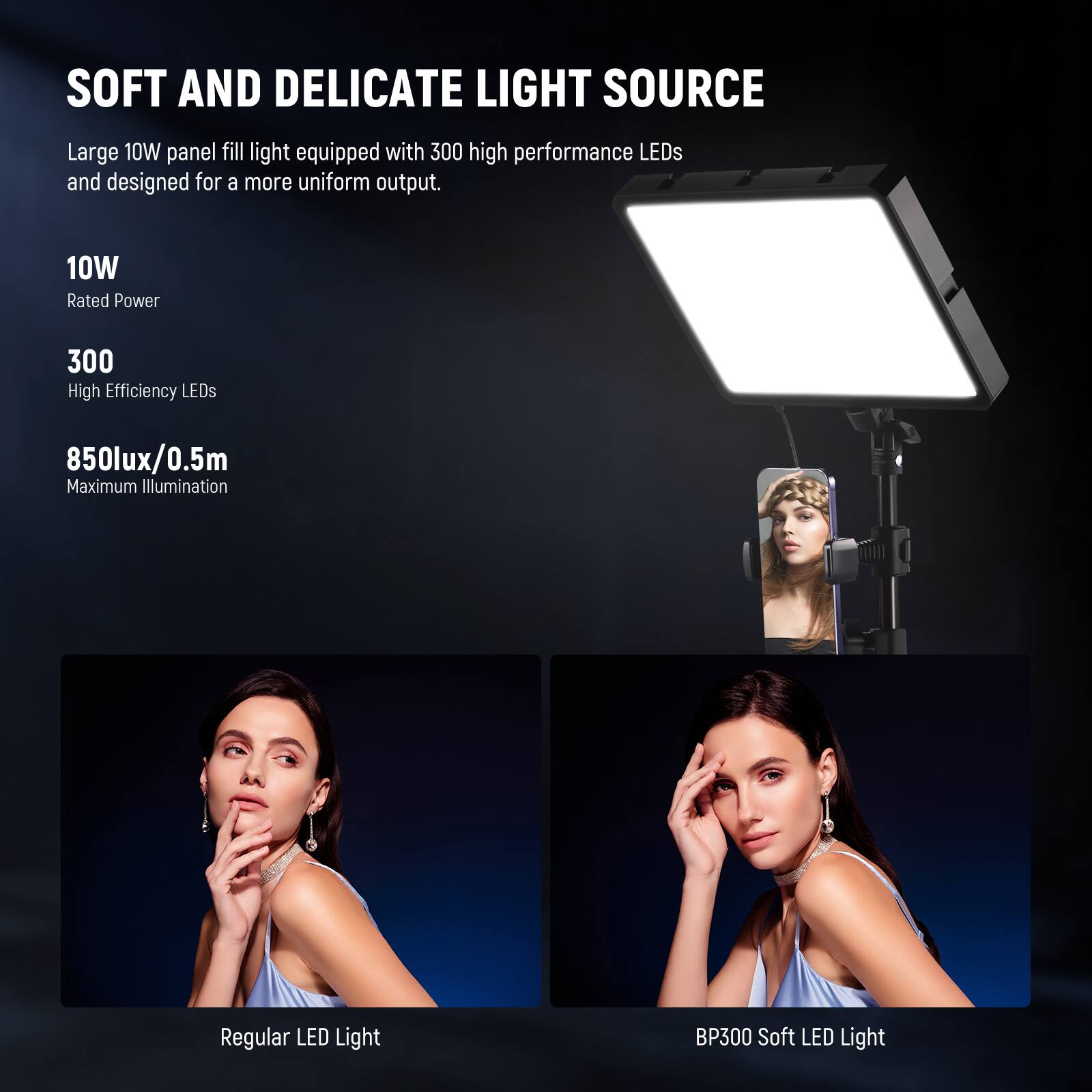 SOFT AND DELICATE LIGHT SOURCE

Large 10W panel fill light equipped with 300 high performance LEDs and designed for a more uniform output.

10W
Rated Power

300
High Efficiency LEDs

850lux/0.5m
Maximum Illumination

Regular LED Light
BP300 Soft LED Light