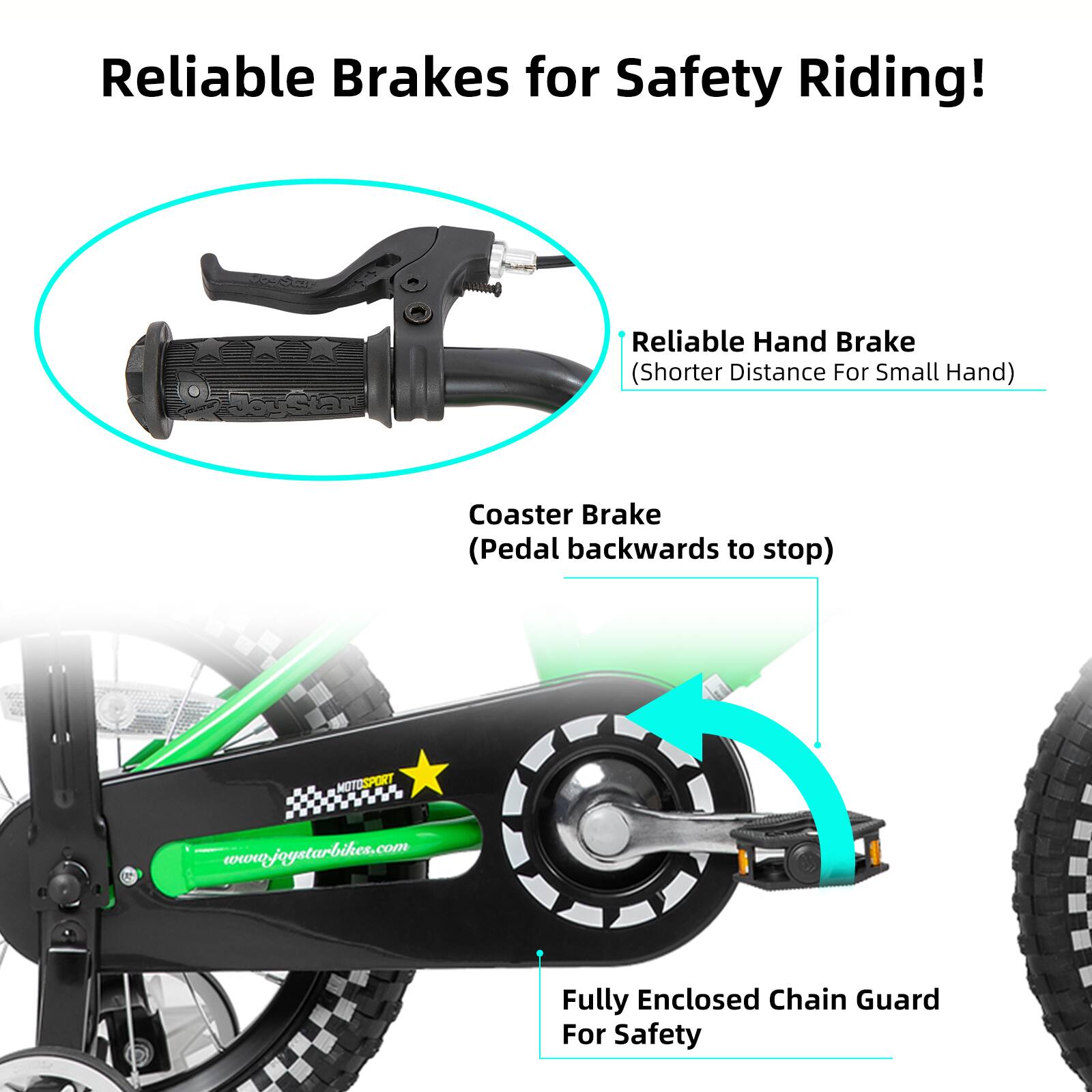 Reliable Brakes for Safety Riding!  
Reliable Hand Brake (Shorter Distance For Small Hand)  
Coaster Brake (Pedal backwards to stop)  
Fully Enclosed Chain Guard For Safety  
MOTOSPORT  
www.joystarbikes.com