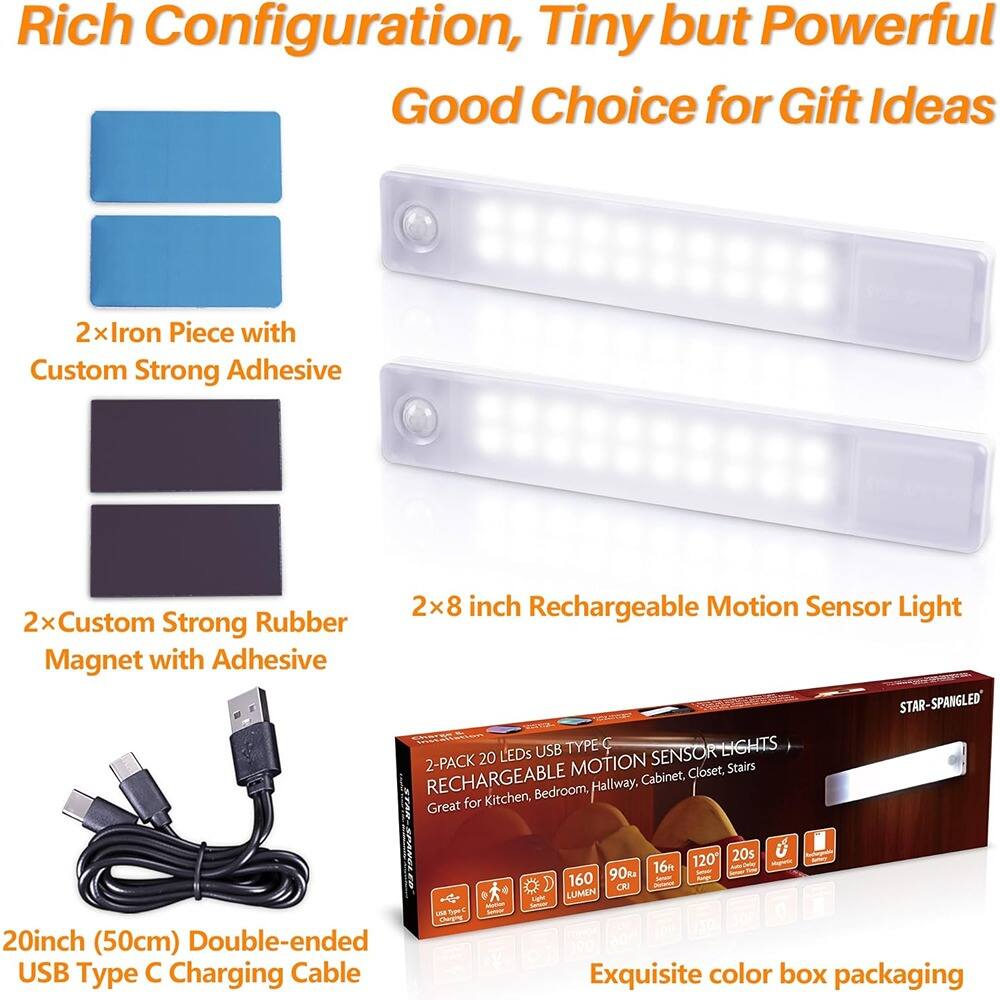 Rich Configuration, Tiny but Powerful  
Good Choice for Gift Ideas  

2x Iron Piece with Custom Strong Adhesive  

2x Custom Strong Rubber Magnet with Adhesive  

2x 8 inch Rechargeable Motion Sensor Light  

20inch (50cm) Double-ended USB Type C Charging Cable  

Exquisite color box packaging  

STAR-SPANGLED USB TYPE C RECHARGEABLE MOTION SENSOR LIGHTS  
2-PACK 20 LEDs  
Great for Kitchen, Bedroom, Hallway, Cabinet, Stairs  
160 LUMEN  
90% CRI  
16 - 160  
120°  
20s  
16 - 160  
90% CRI  
16 - 160  
90% CRI  
16 - 160  
90% CRI  
16 - 160  
90% CRI  
16 - 160  
90% CRI  
16 - 160  
90% CRI  
16 - 160  
90% CRI  
16 - 160  
90% CRI  
16 - 160
