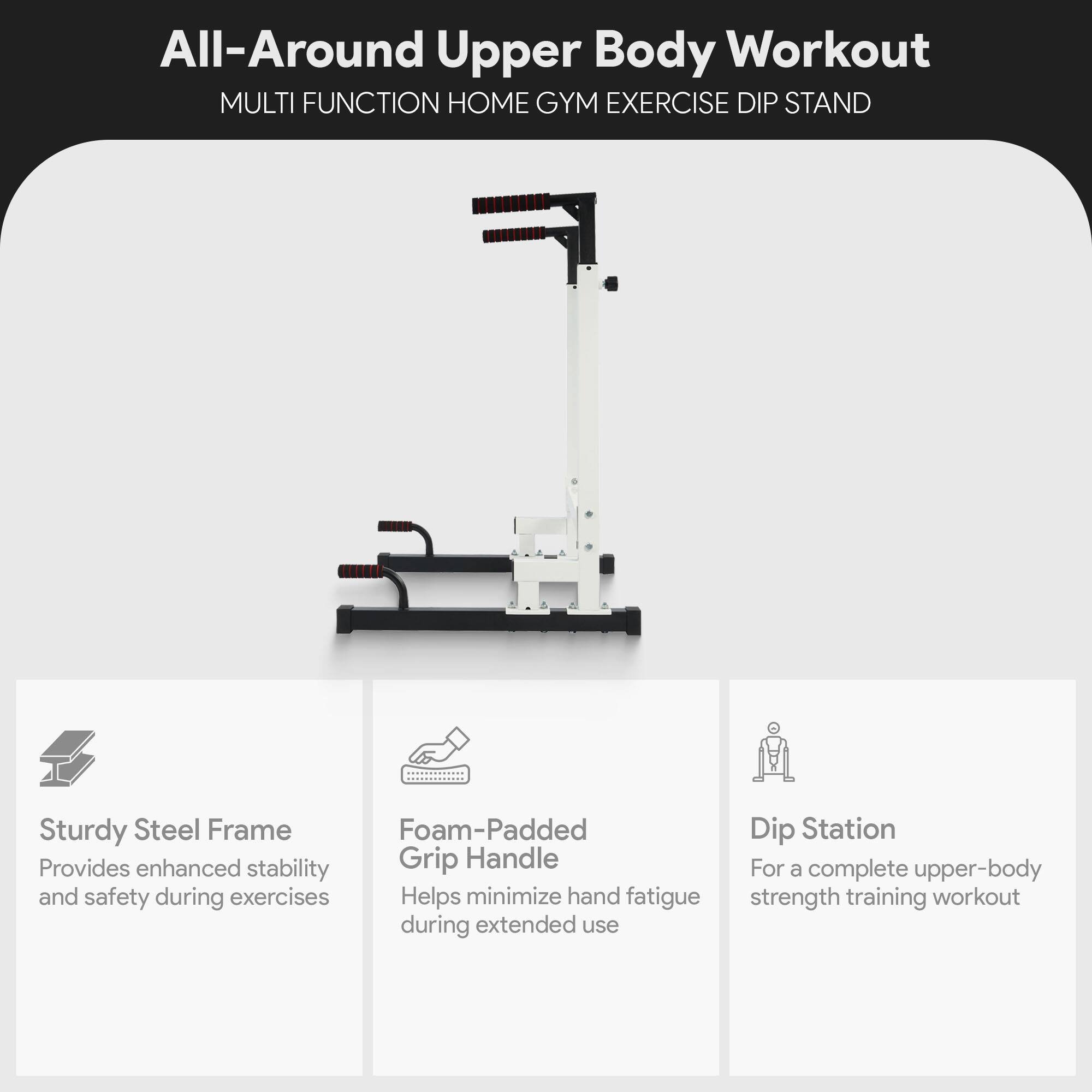 All-Around Upper Body Workout  
MULTI FUNCTION HOME GYM EXERCISE DIP STAND  

- Sturdy Steel Frame  
  Provides enhanced stability and safety during exercises  

- Foam-Padded Grip Handle  
  Helps minimize hand fatigue during extended use  

- Dip Station  
  For a complete upper-body strength training workout