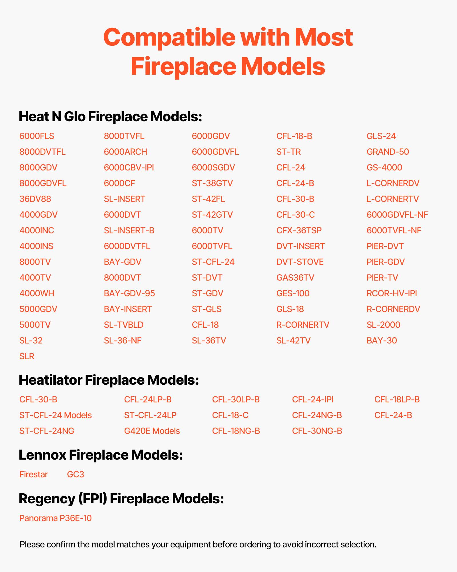 Compatible with Most Fireplace Models

**Heat N Glo Fireplace Models:**
- 6000FLS
- 8000TVFL
- 6000GDV
- 8000DVTFL
- 6000ARCH
- 6000GDVFL
- 8000GDV
- 6000CBV-IPI
- 6000SGDV
- 8000GDVFL
- 6000CF
- ST-TR
- GRAND-50
- 6000CF
- CFL-24
- GS-4000
- CFL-24-B
- L-CORNERDV
- 36DV88
- SL-INSERT
- ST-42FL
- 4000GDV
- 6000DVT
- ST-42GTV
- CFL-30-B
- L-CORNERTV
- 4000INC
- SL-INSERT-B
- 6000TV
- 6000DVTFL
