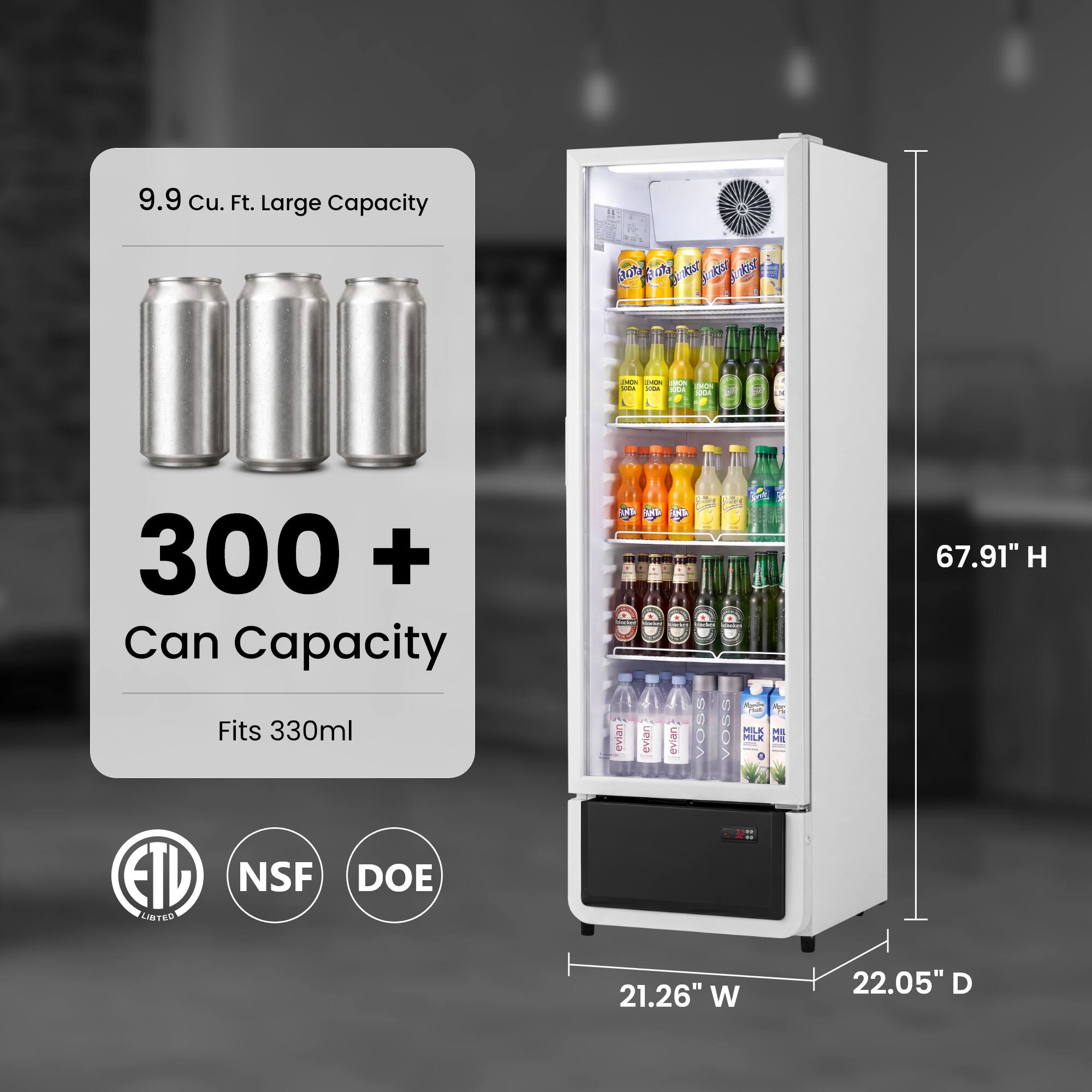 9.9 Cu. Ft. Large Capacity  
300+ Can Capacity  
Fits 330ml  
67.91" H x 21.26" W x 22.05" D  
ETL Listed  
NSF  
DOE
