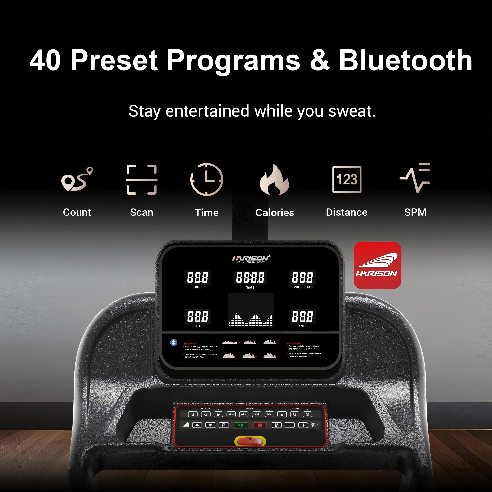 40 Preset Programs & Bluetooth  
Stay entertained while you sweat.  

Count Scan Time Calories Distance SPM  

IARISON  
88.8 - 8888  
T 888  
IARISON  
88.8 - 888 - 4  

3 - - 4 1 - - - .. - a - a 3 A V P -. . M - .