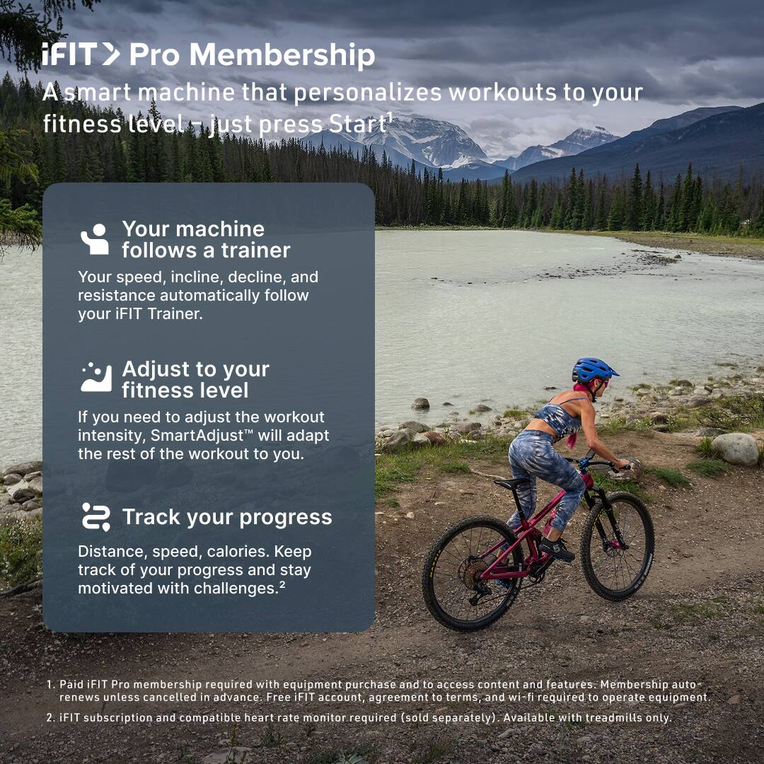 iFIT > Pro Membership  
A smart machine that personalizes workouts to your fitness level – just press Start!  

Your machine follows a trainer  
Your speed, incline, decline, and resistance automatically follow your iFIT Trainer.  

Adjust to your fitness level  
If you need to adjust the workout intensity, SmartAdjust™ will adapt the rest of the workout to you.  

Track your progress  
Distance, speed, calories. Keep track of your progress and stay motivated with challenges.  

1. Paid iFIT Pro membership required with equipment purchase and to access content and features. Membership auto-renews unless cancelled in advance. Free iFIT account, agreement to terms, and wi-fi required to operate equipment.  
2. iFIT subscription and compatible heart rate monitor required (sold separately). Available with treadmills only.