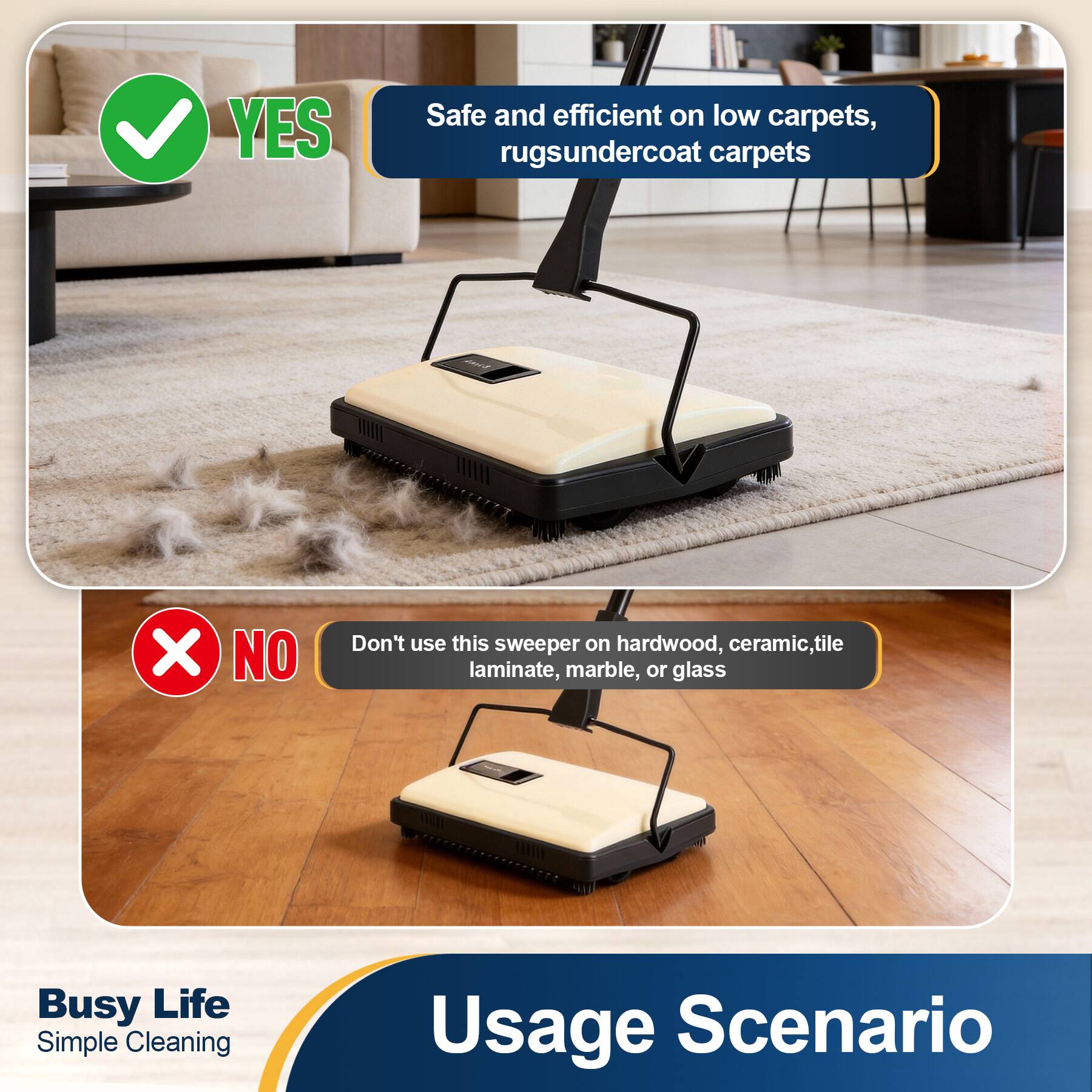 YES  
Safe and efficient on low carpets, rugs, undercoat carpets  

NO  
Don't use this sweeper on hardwood, ceramic, tile laminate, marble, or glass  

Busy Life  
Simple Cleaning  

Usage Scenario