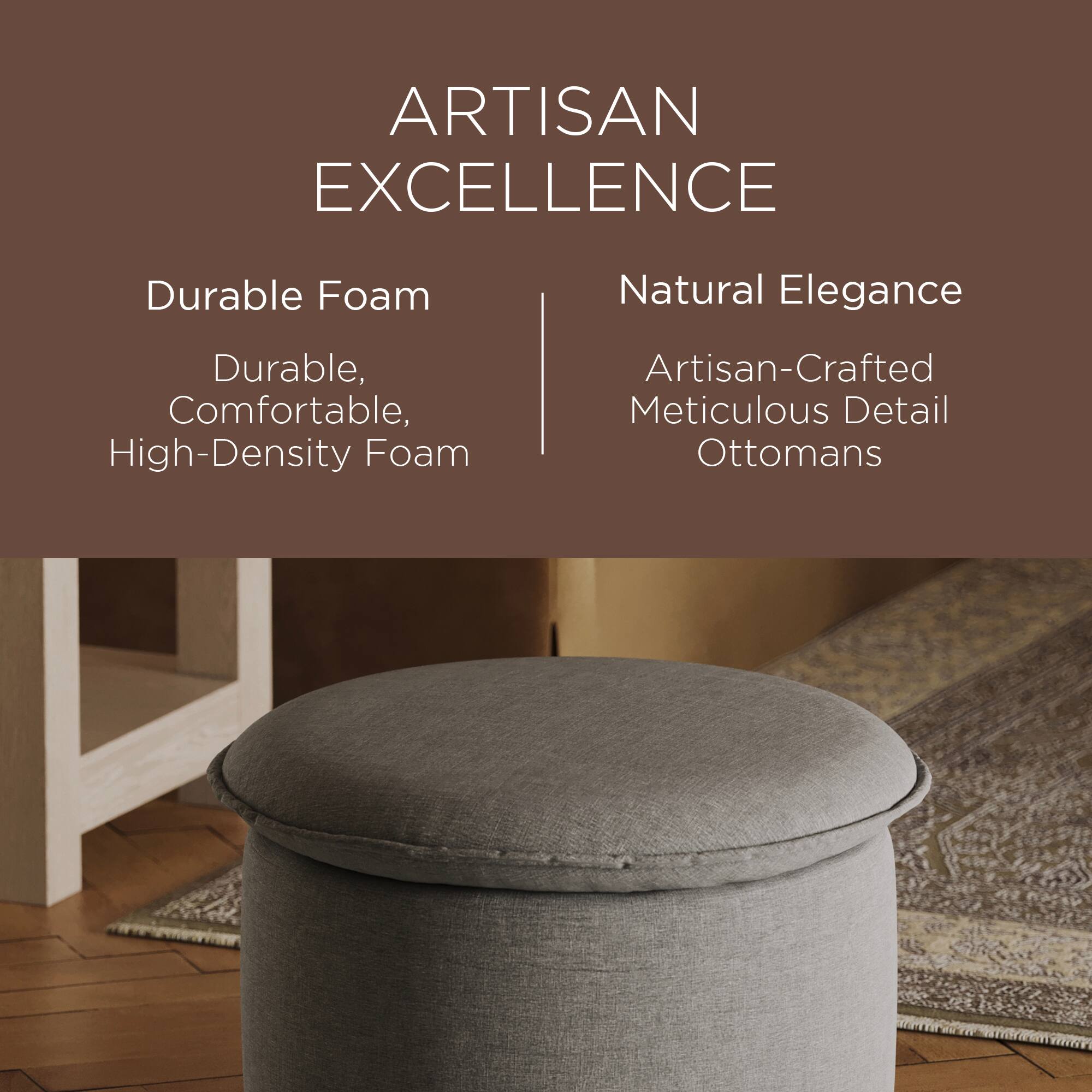 ARTISAN EXCELLENCE

Durable Foam  
Durable, Comfortable, High-Density Foam

Natural Elegance  
Artisan-Crafted Meticulous Detail Ottomans