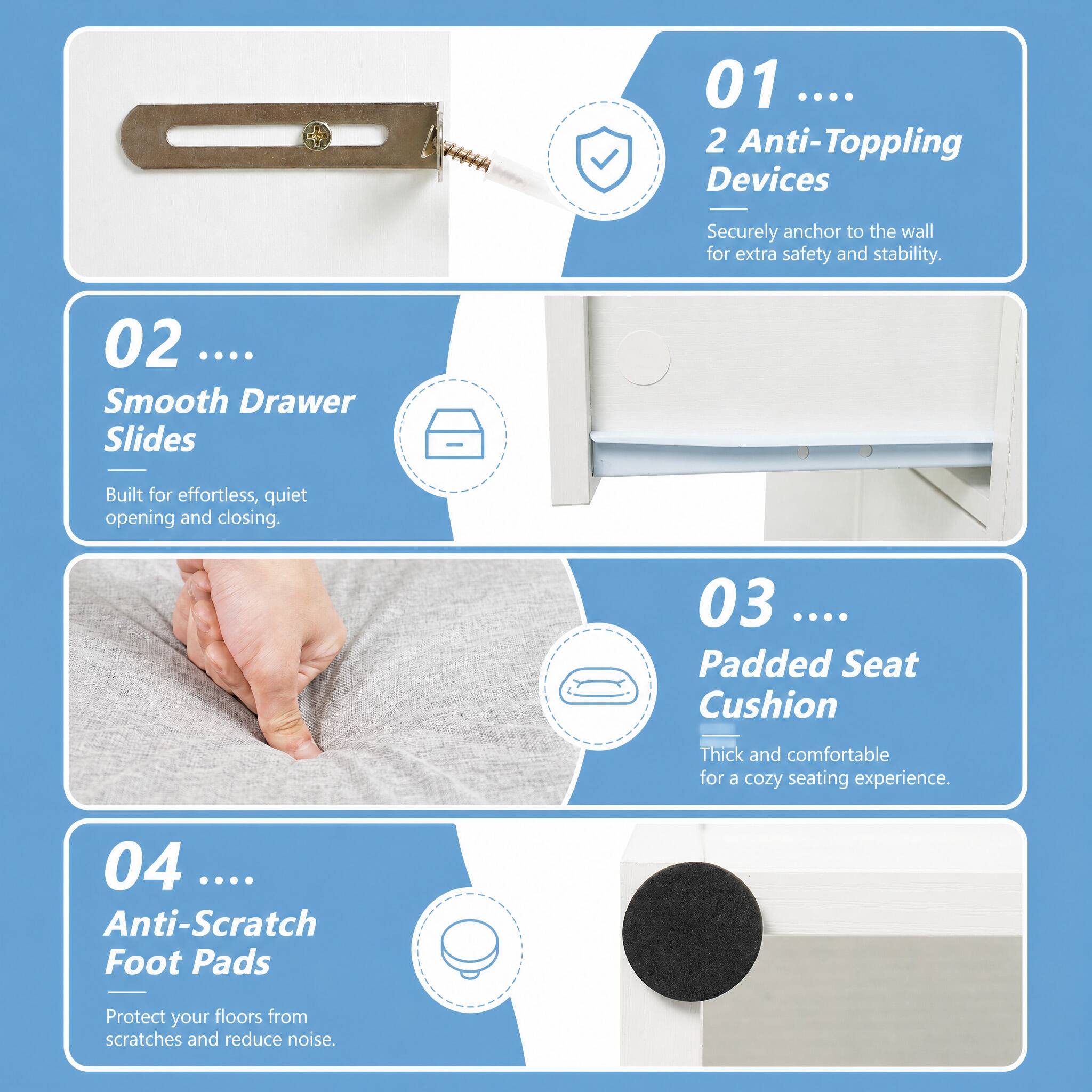 01 .... 2 Anti-Toppling Devices

Securely anchor to the wall for extra safety and stability.
02 .... Smooth Drawer Slides

Built for effortless, quiet opening and closing.
03 .... Padded Seat Cushion

Thick and comfortable for a cozy seating experience.
04 .... Anti-Scratch Foot Pads

Protect your floors from scratches and reduce noise.