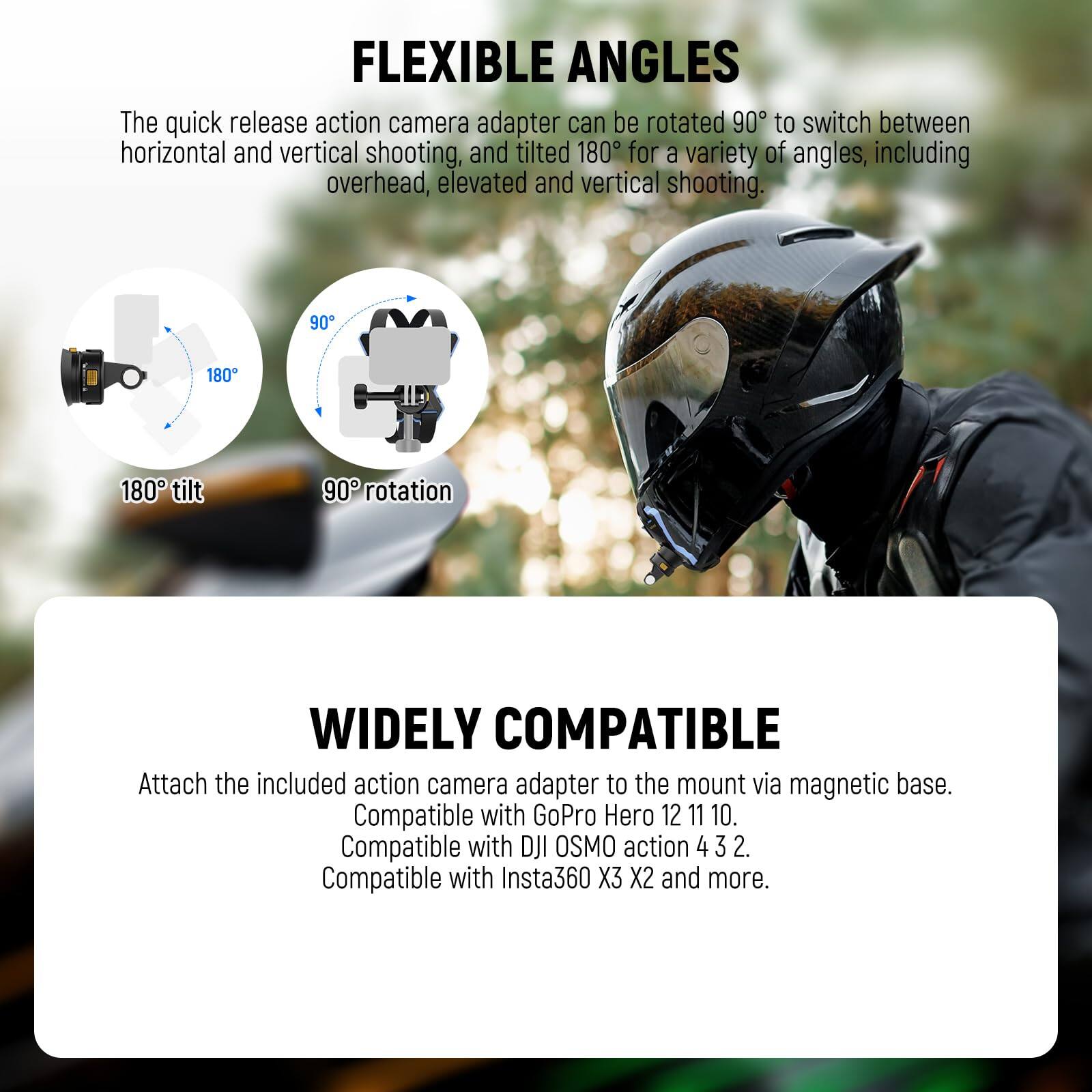 FLEXIBLE ANGLES  
The quick release action camera adapter can be rotated 90° to switch between horizontal and vertical shooting, and tilted 180° for a variety of angles, including overhead, elevated and vertical shooting.  
180° tilt  
90° rotation  

WIDELY COMPATIBLE  
Attach the included action camera adapter to the mount via magnetic base.  
Compatible with GoPro Hero 12 11 10.  
Compatible with DJI OSMO action 4 3 2.  
Compatible with Insta360 X3 X2 and more.