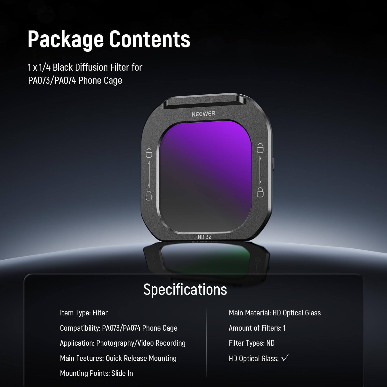 Package Contents  
1 x 1/4 Black Diffusion Filter for PA073/PA074 Phone Cage  

Specifications  
Item Type: Filter  
Compatibility: PA073/PA074 Phone Cage  
Application: Photography/Video Recording  
Main Features: Quick Release Mounting  
Mounting Points: Slide In  
Main Material: HD Optical Glass  
Amount of Filters: 1  
Filter Types: ND  
HD Optical Glass: ✓