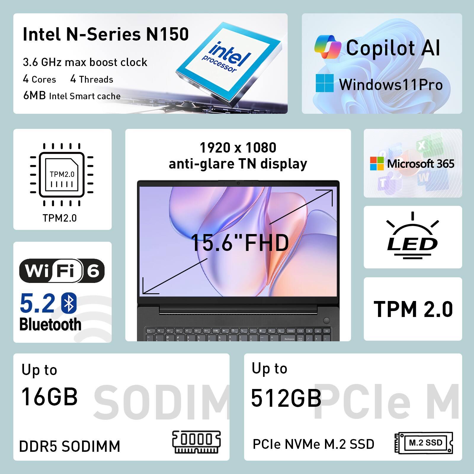 Intel N-Series N150  
3.6 GHz max boost clock  
4 Cores  
4 Threads  
6MB Intel Smart cache  

Windows 11 Pro  
TPM 2.0  
1920 x 1080 anti-glare TN display  
15.6" FHD  
Wi-Fi 6  
5.2 Bluetooth  

Up to 16GB DDR5 SODIMM  
Up to 512GB PCIe NVMe M.2 SSD  

Copilot AI  
Microsoft 365