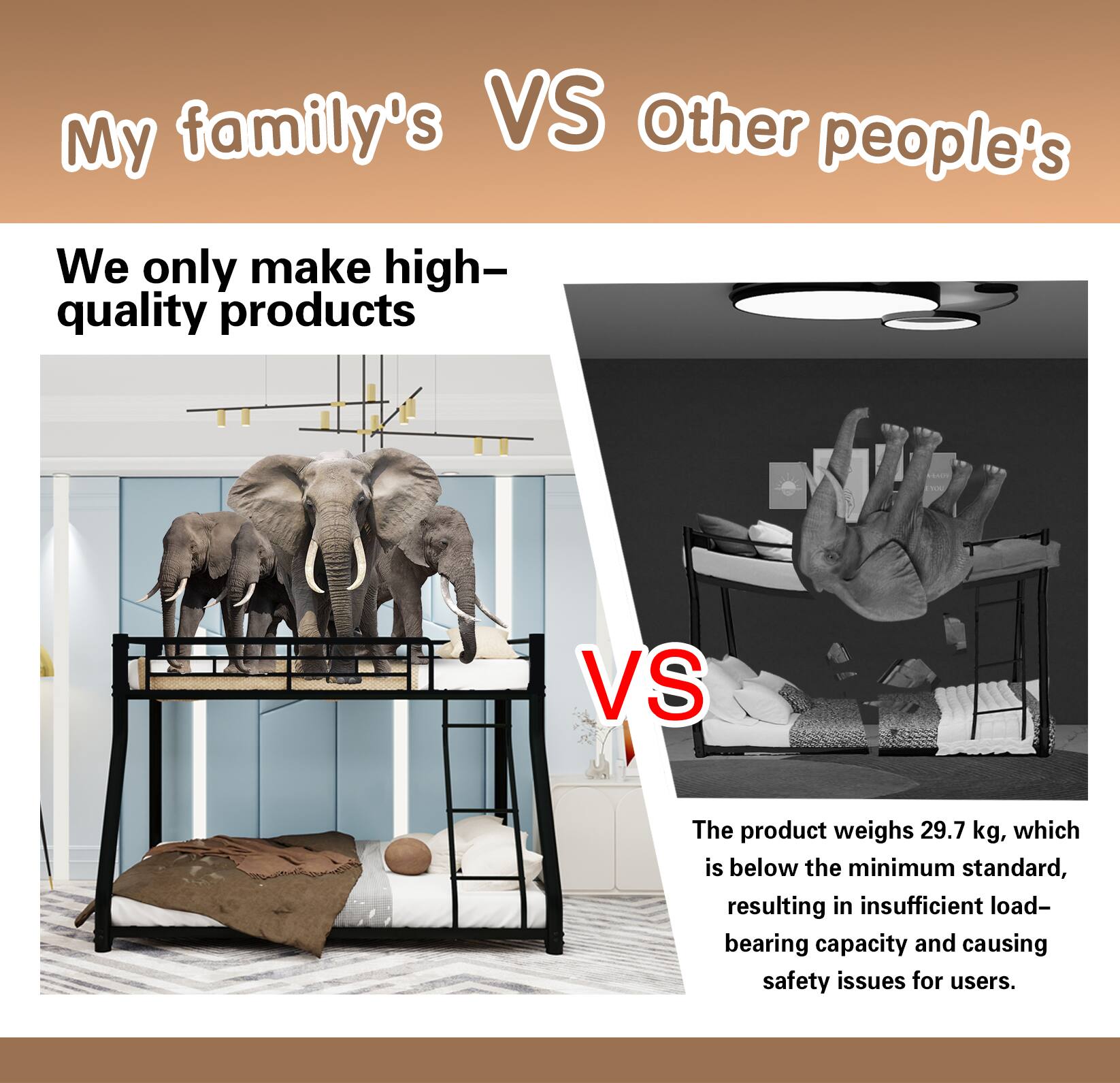 My family's VS Other people's

We only make high-quality products

VS

The product weighs 29.7 kg, which is below the minimum standard, resulting in insufficient load-bearing capacity and causing safety issues for users.