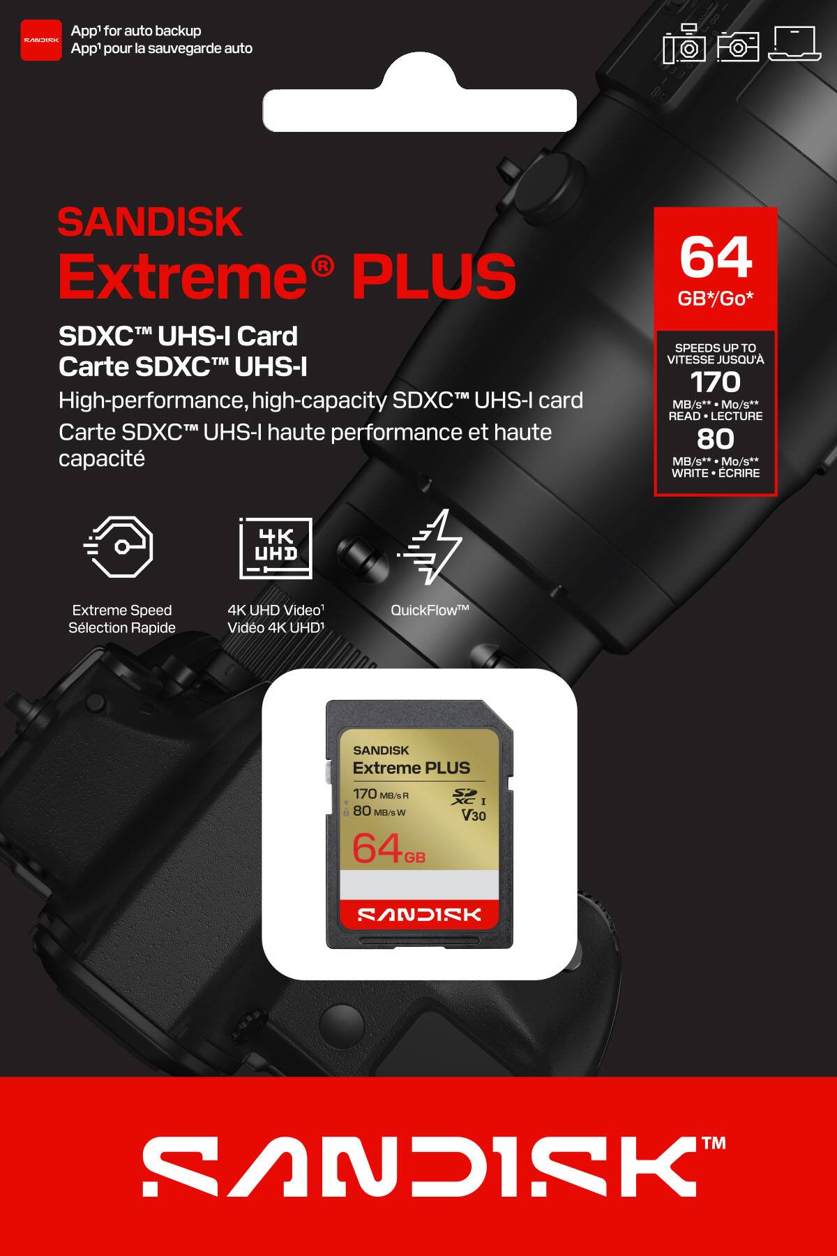 App1 for auto backup  
App1 pour la sauvegarde auto  

SANDISK Extreme® PLUS  
SDXC™ UHS-I Card  
Carte SDXC™ UHS-I  

High-performance, high-capacity SDXC™ UHS-I card  
Carte SDXC™ UHS-I haute performance et haute capacité  

64 GB*/Go*  
SPEEDS UP TO VITESSE JUSQU'A 170 MB/s** Mo/s**  
READ LECTURE 80 MB/s** Mo/s**  
WRITE ÉCRIRE 4K UHD Extreme Speed Slection Rapide 4K UHD Video Vido 4K UHD1 QuickFlow™  

SANDISK Extreme PLUS  
170 MB/s R  
80 MB/s W  
64 GB  
V30  

SANDISK™