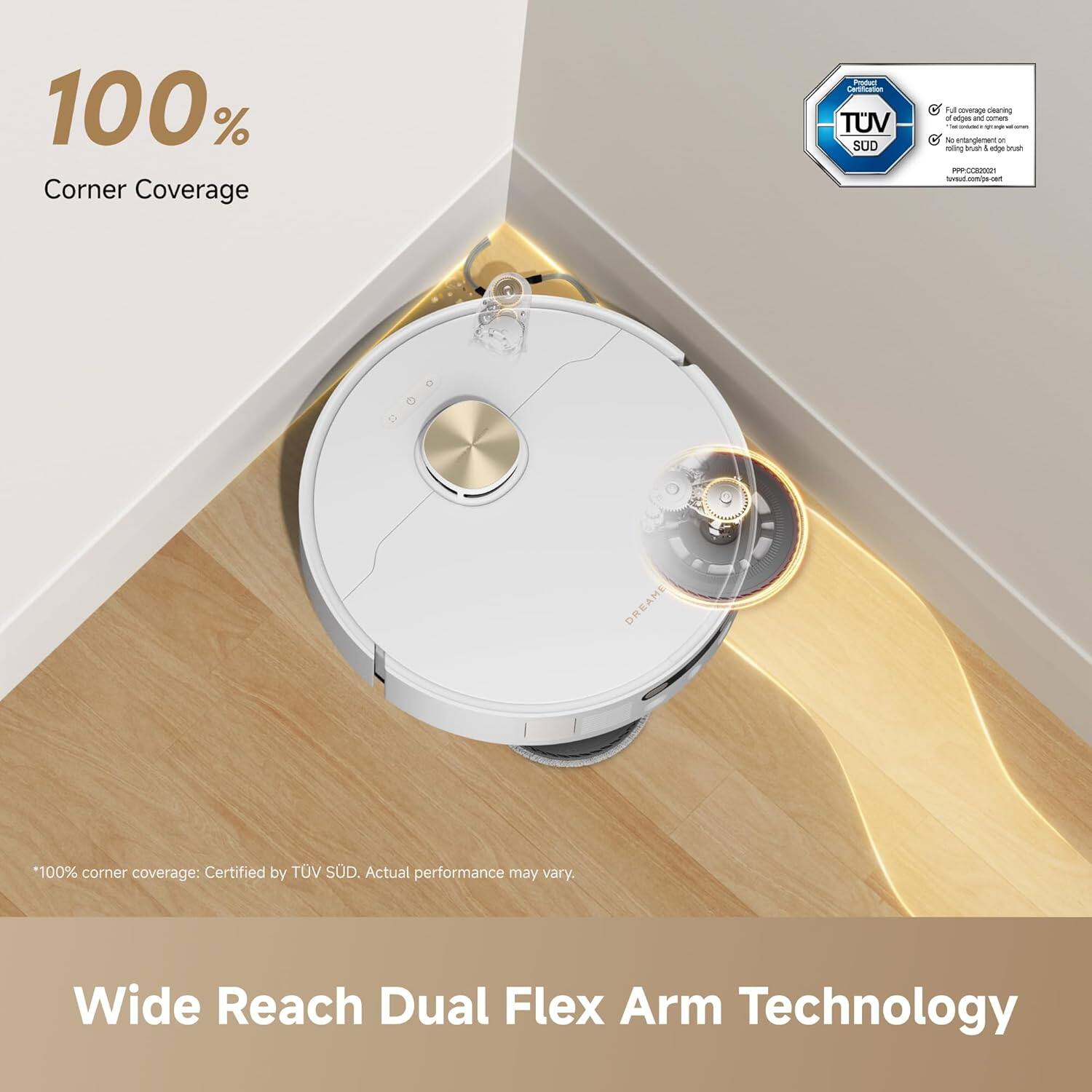 100% Corner Coverage  
Product Certification TUV SUD  
Full coverage cleaning ensures no dust or debris is left on the brush edge brush  
www.tuv.com/ps-cert  
DREAME  
*100% corner coverage: Certified by TUV SUD. Actual performance may vary.  
Wide Reach Dual Flex Arm Technology