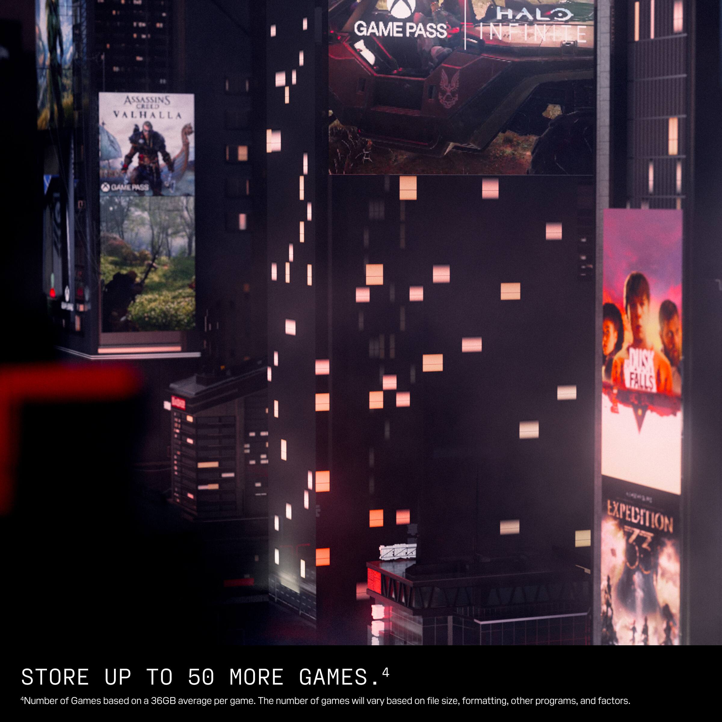 HALO GAME PASS INFINITI  
ASSASSINS CREED VALHALLA  
GAME PASS  
DUSK FALLS  
EXPEDITION  
STORE UP TO 50 MORE GAMES.  
*Number of Games based on a 36GB average per game. The number of games will vary based on file size, formatting, other programs, and factors.