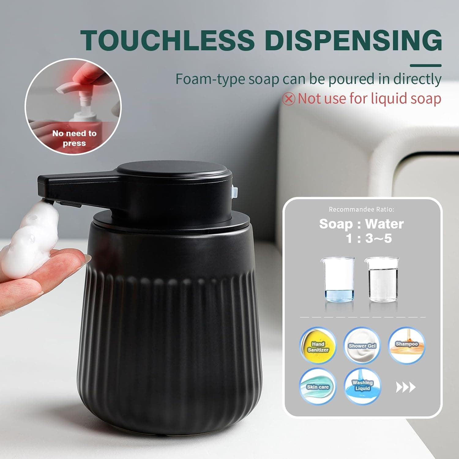 TOUCHLESS DISPENSING

Foam-type soap can be poured in directly  
❌ Not use for liquid soap

No need to press

Recommended Ratio:  
Soap : Water  
1 : 3-5

Hand Sanitizer  
Shower Gel  
Shampoo  
Skin care  
Washing Liquid