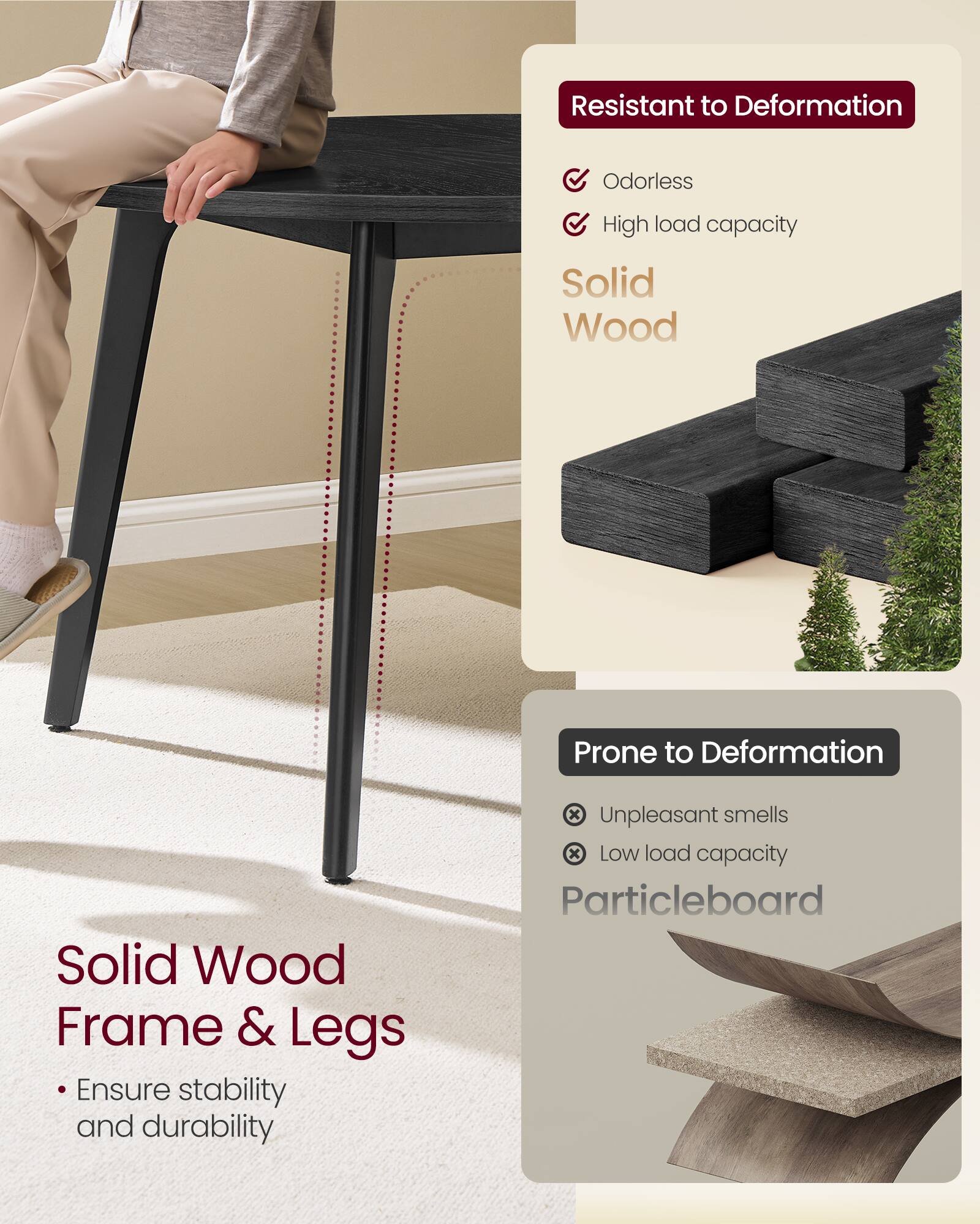 Resistant to Deformation  
Odorless  
High load capacity  
Solid Wood  

Prone to Deformation  
Unpleasant smells  
Low load capacity  
Particleboard  

Solid Wood Frame & Legs  
Ensure stability and durability