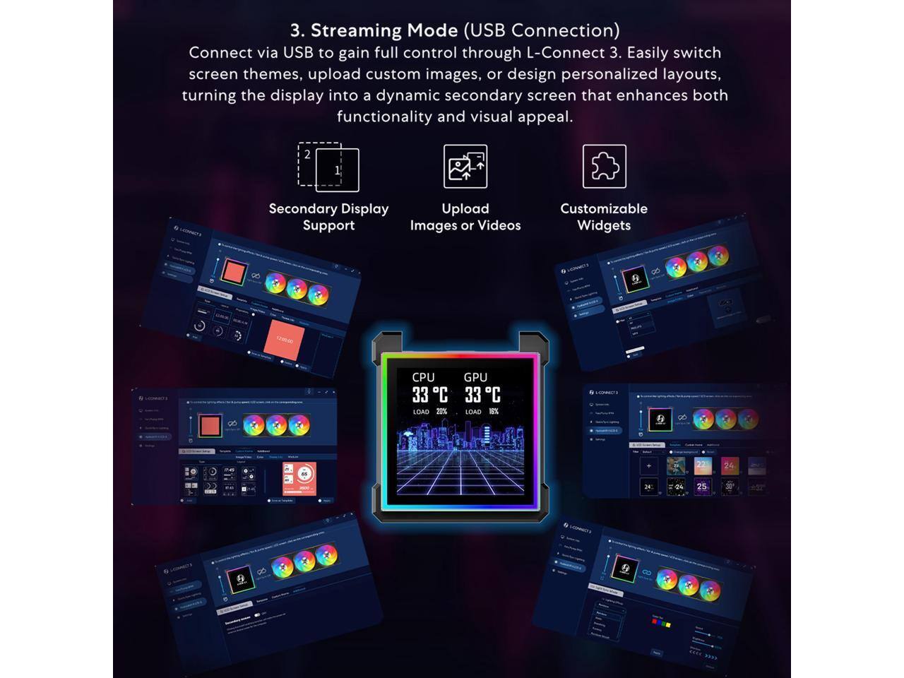 3. Streaming Mode (USB Connection)  
Connect via USB to gain full control through L-Connect 3. Easily switch screen themes, upload custom images, or design personalized layouts, turning the display into a dynamic secondary screen that enhances both functionality and visual appeal.  

2. Secondary Display Upload Support  
Images or Videos  
Customizable Widgets  

CPU 33°C LOAD 20%  
GPU 33°C LOAD 16%  

24  
24  
25