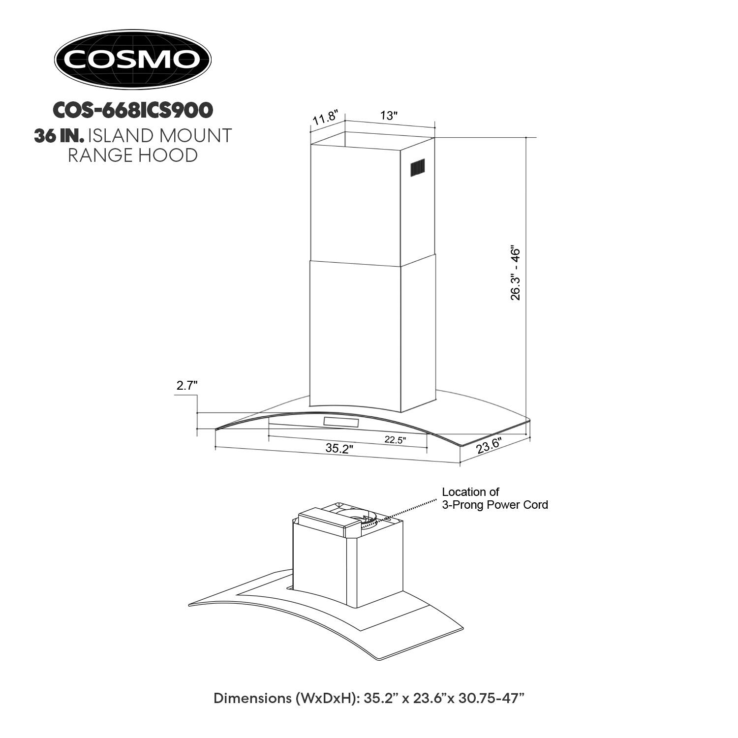 COSMO COS-668ICS900  
36 IN. ISLAND MOUNT RANGE HOOD  

Dimensions (WxDxH): 35.2" x 23.6" x 30.75-47"  

Location of 3-Prong Power Cord