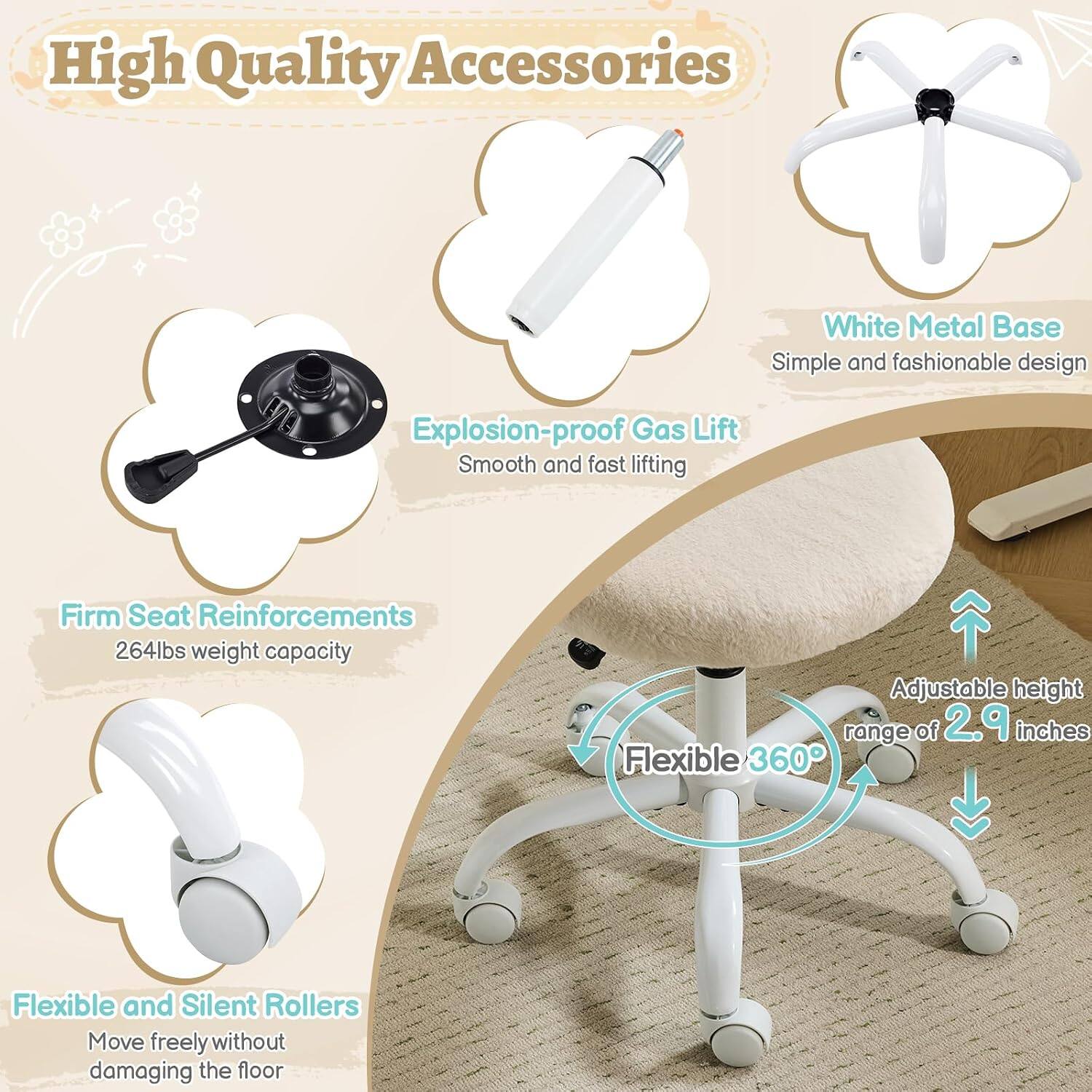 High Quality Accessories  
White Metal Base  
Simple and fashionable design  
Explosion-proof Gas Lift  
Smooth and fast lifting  
Firm Seat Reinforcements  
264lbs weight capacity  
Adjustable height range of 2.9 inches  
Flexible 360°  
Flexible and Silent Rollers  
Move freely without damaging the floor