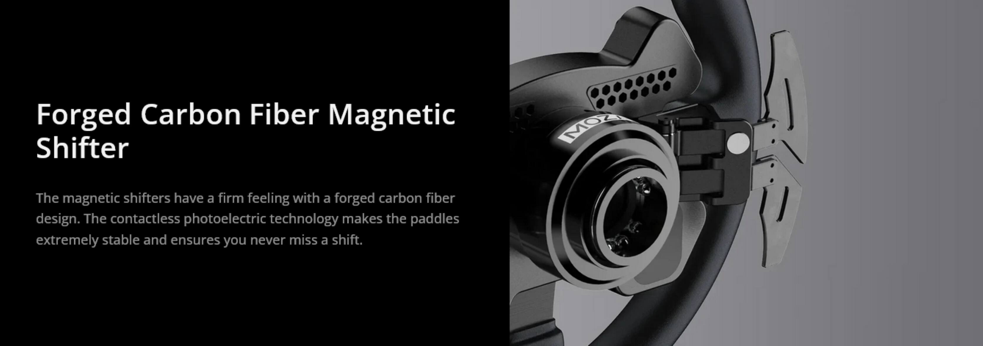 Forged Carbon Fiber Magnetic Shifter

The magnetic shifters have a firm feeling with a forged carbon fiber design. The contactless photoelectric technology makes the paddles extremely stable and ensures you never miss a shift.