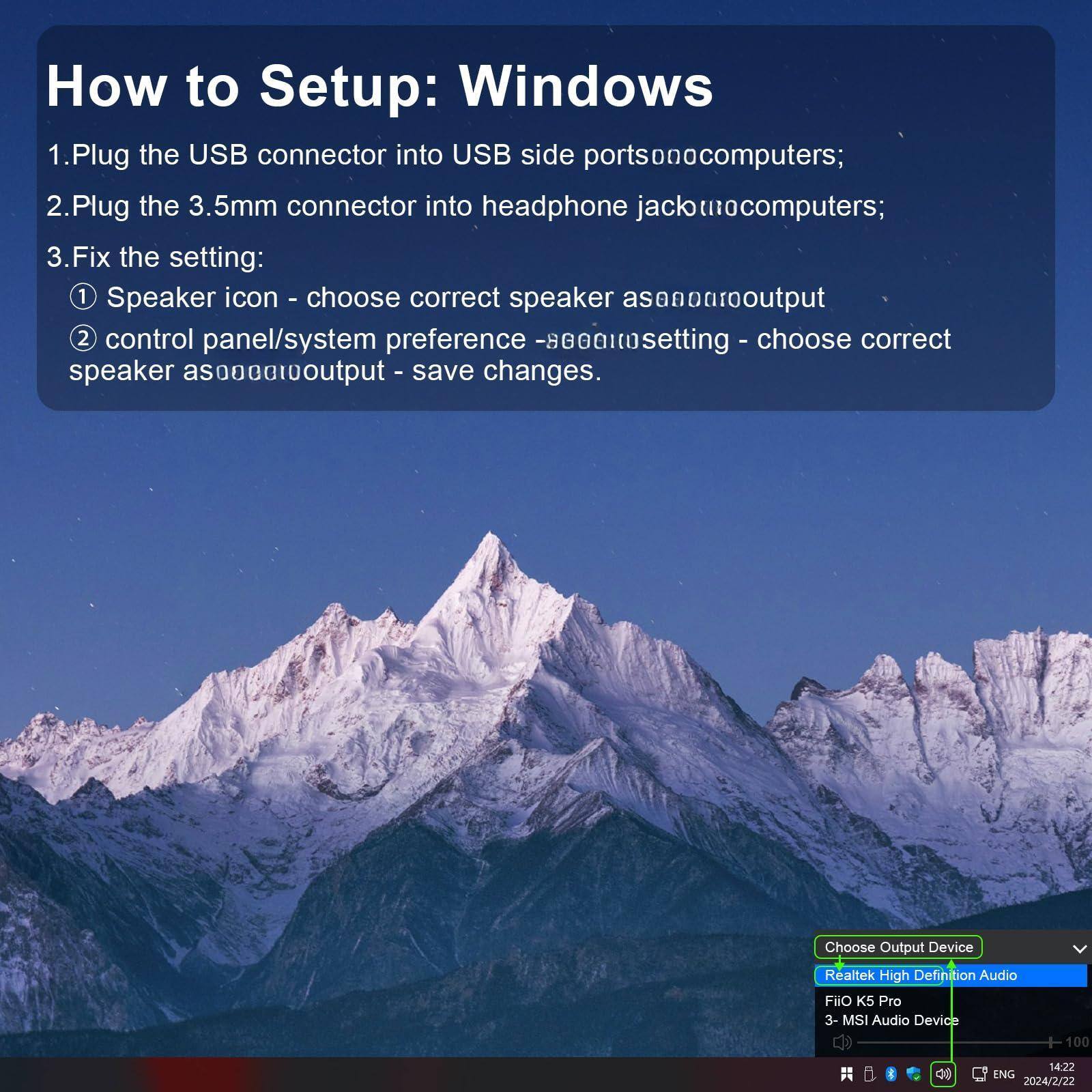 How to Setup: Windows

1. Plug the USB connector into USB side ports on computers.
2. Plug the 3.5mm connector into headphone jack on computers.
3. Fix the setting:
   1. Speaker icon - choose correct speaker as output.
   2. Control panel/system preference - choose correct speaker as output - save changes.

Choose Output Device:
- Realtek High Definition Audio
- Fiio K5 Pro
- MSI Audio Device

100 g d9 14:22 ENG 2024/2/22