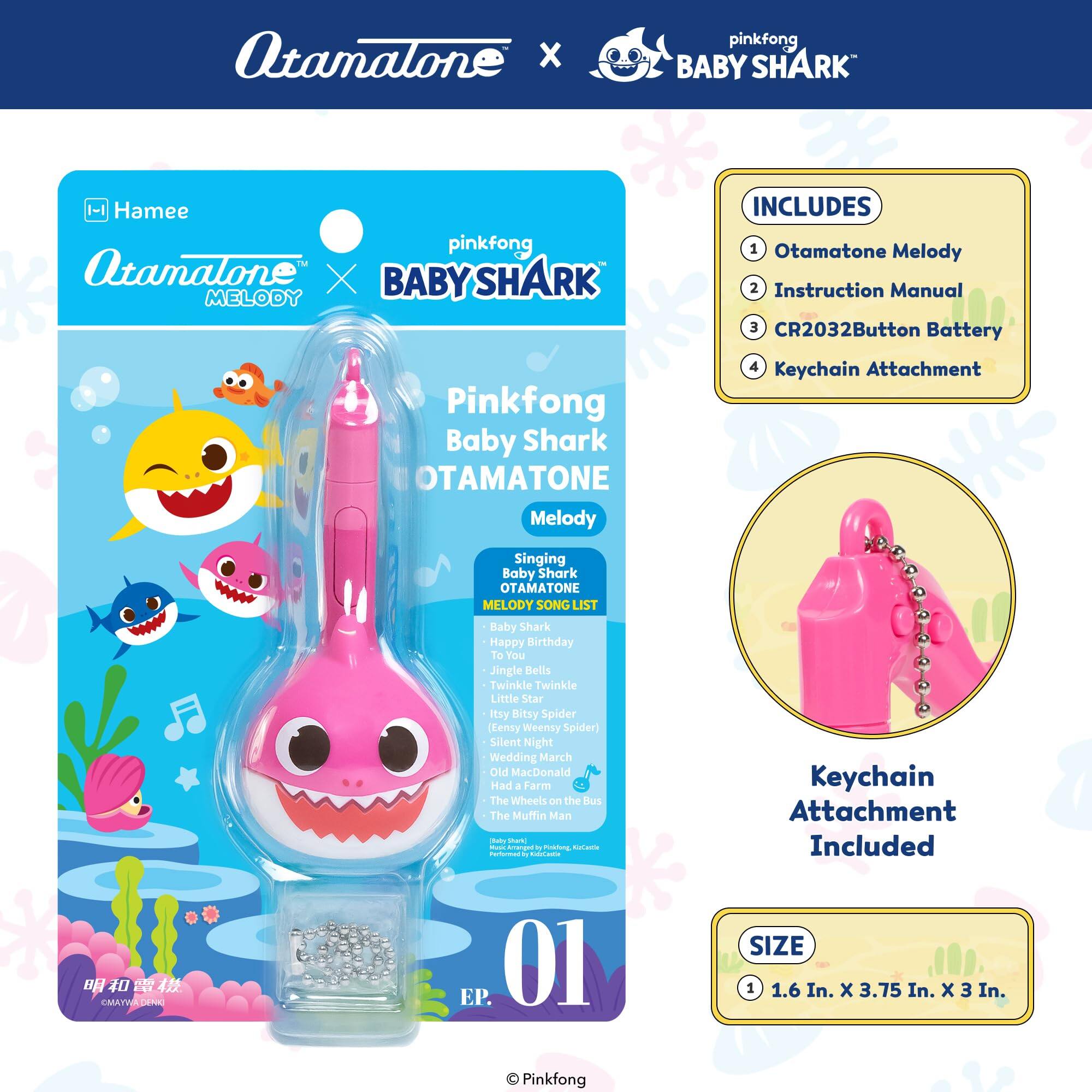Atamalone x pinkfong BABY SHARK -1 Hamee pinkfong  
Atamalone X BABY SHARK MELODY  
Pinkfong Baby Shark OTAMATONE Melody  
INCLUDES  
1. Otamatone Melody  
2. Instruction Manual  
3. CR2032 Button Battery  
4. Keychain Attachment  

Singing Baby Shark OTAMATONE MELODY SONG LIST  
- Baby Shark  
- Happy Birthday  
- To You  
- Jingle Bells  
- Twinkle Twinkle Little Star  
- Itsy Bitsy Spider (Lenny Weensy Spider)  
- Silent Night  
- Wedding March  
- Old MacDonald Had a Farm  
- The Wheels on the Bus  
- The Muffin Man  
- Tot Mot - Amenged  
- Petina Rotant  
- Cadticae  

Keychain Attachment Included  

SIZE  
1.6 In. x 3.75 In. x 3 In.  

Pinkfong