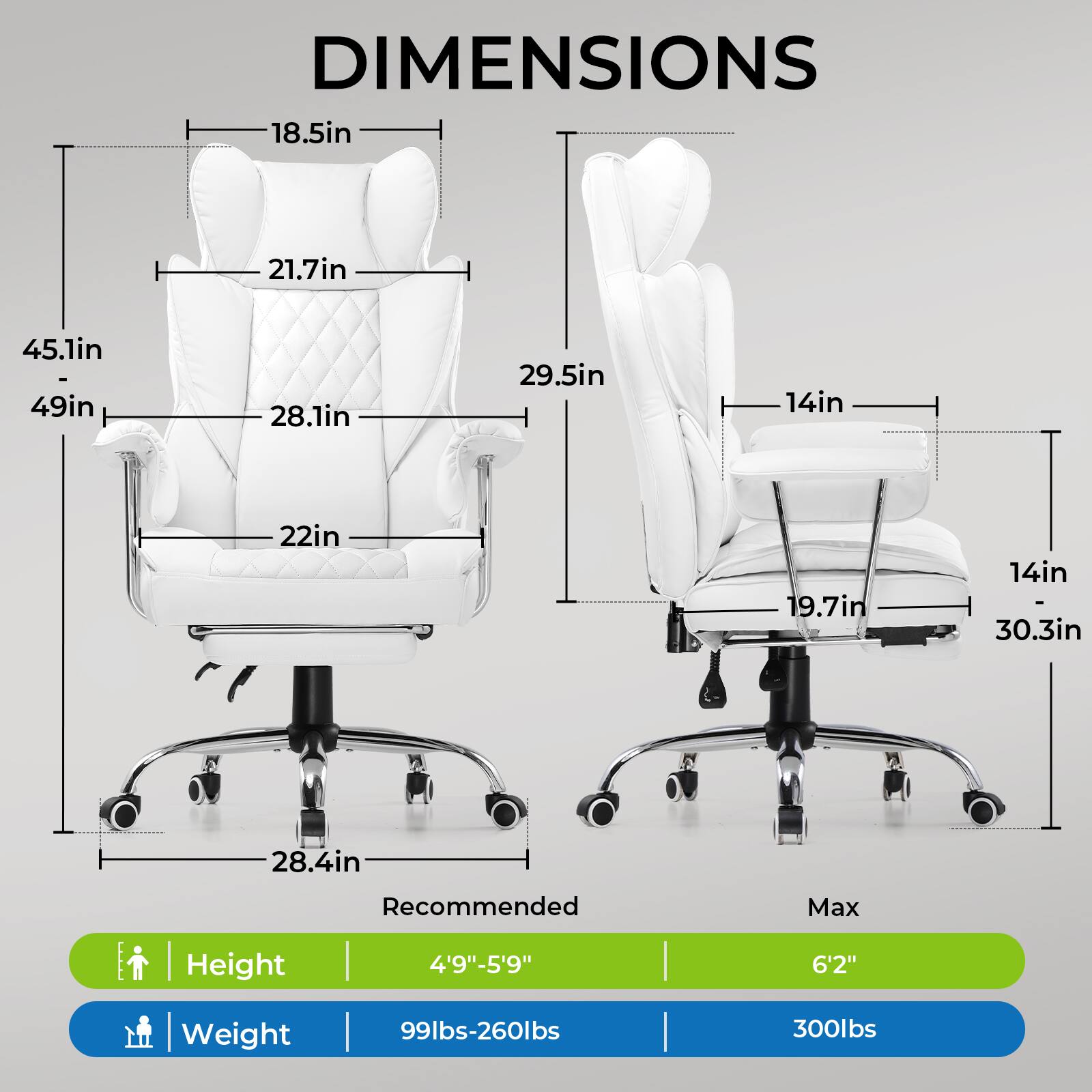 **DIMENSIONS**

- **Height:** 4'9" - 5'9" (Recommended) / 6'2" (Max)
- **Weight:** 99lbs - 260lbs (Recommended) / 300lbs (Max)

**Dimensions:**

- **Left Chair:**
  - Width: 45.1in
  - Depth: 49in
  - Height: 28.1in
  - Seat Height: 22in
  - Armrest Height: 21.7in
  - Back Height: 18.5in
  - Base Width: 28.4in

- **Right Chair:**
  - Width: 29.5in
  - Depth: 30.3in
  - Height: 14in
  - Seat Height: 19.7in
  - Armrest Height: 14in