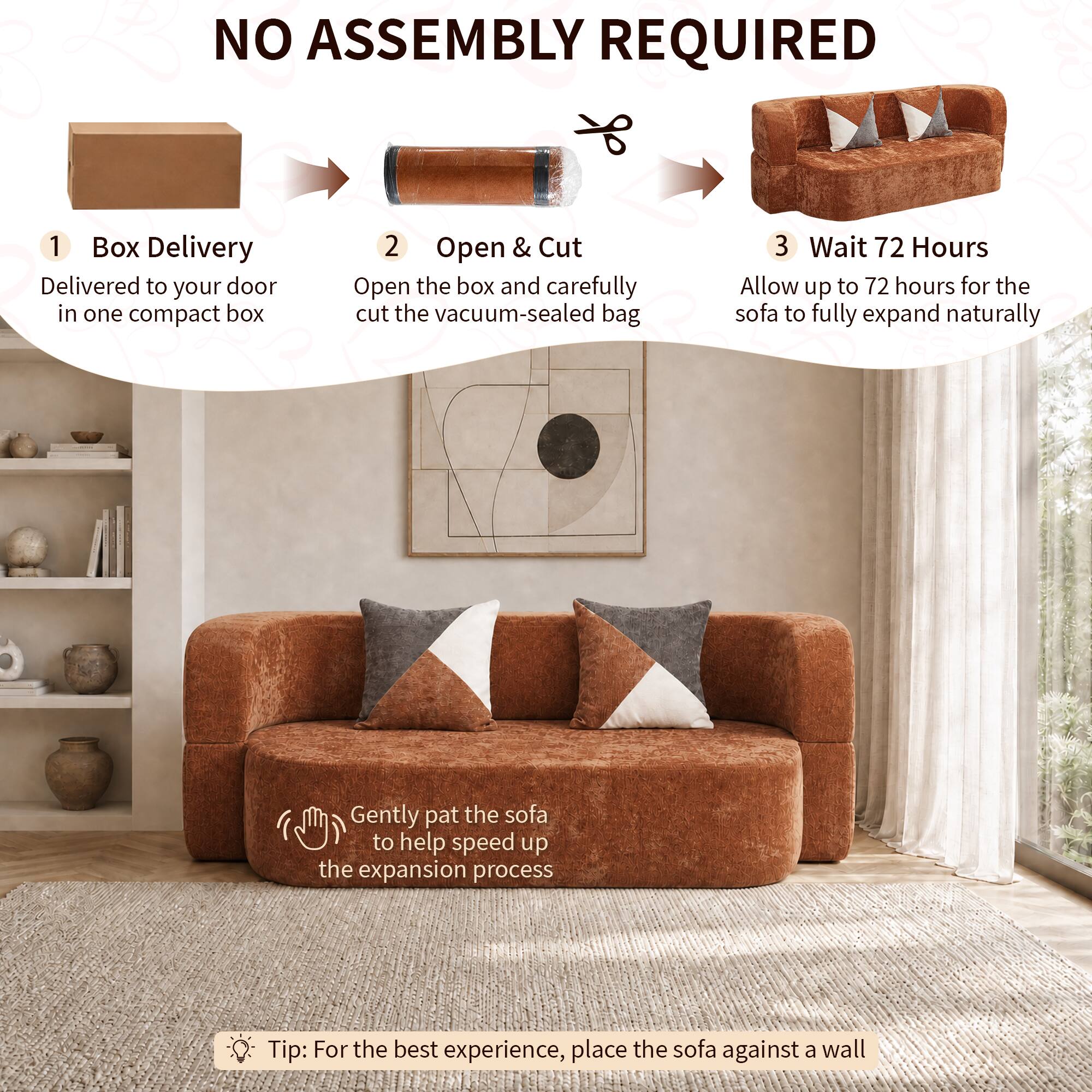 NO ASSEMBLY REQUIRED

1. Box Delivery
   Delivered to your door in one compact box

2. Open & Cut
   Open the box and carefully cut the vacuum-sealed bag

3. Wait 72 Hours
   Allow up to 72 hours for the sofa to fully expand naturally

Gently pat the sofa to help speed up the expansion process

Tip: For the best experience, place the sofa against a wall