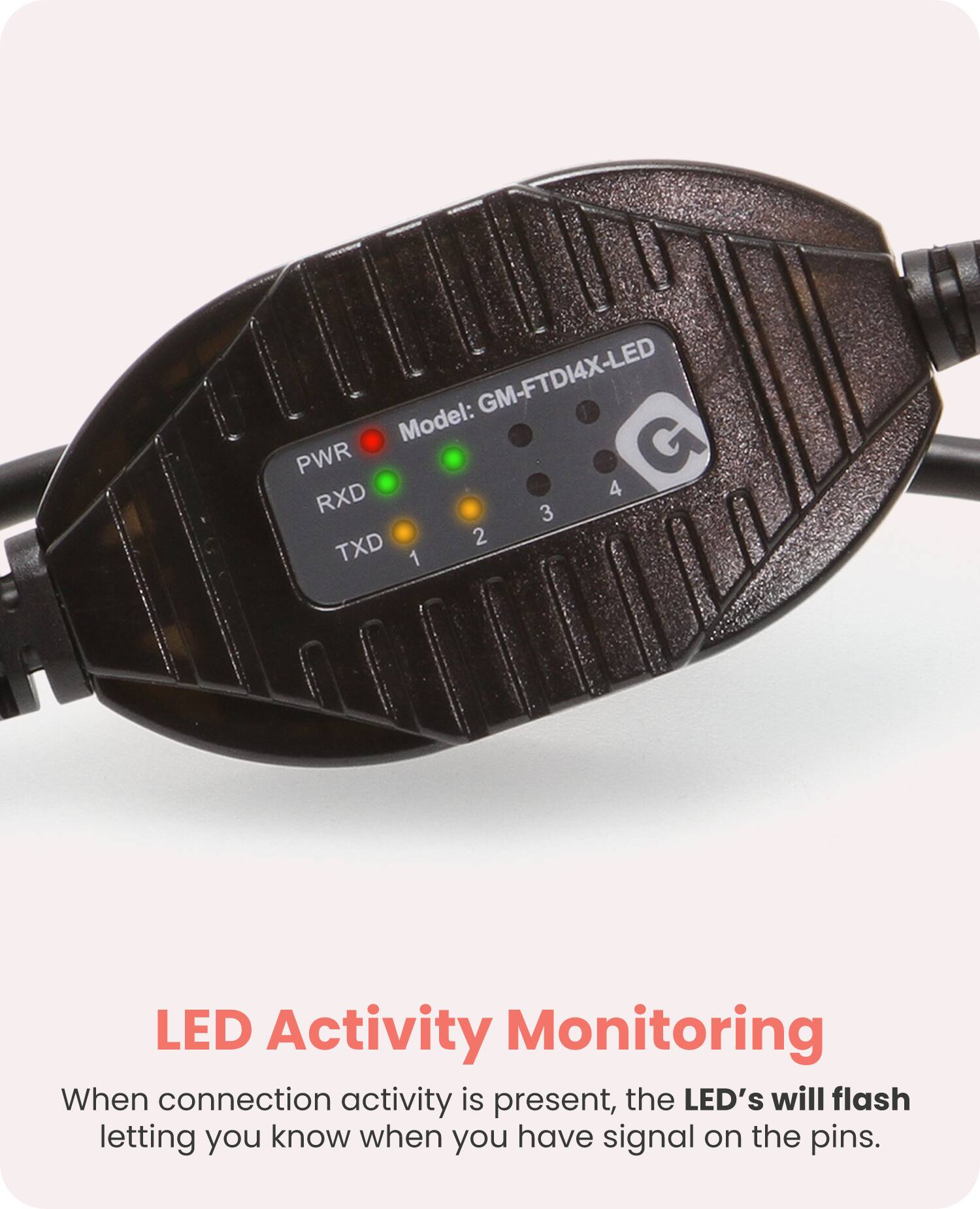 GM-FTDI4X-LED  
Model: G  

PWR RXD TXD  

LED Activity Monitoring  
When connection activity is present, the LED's will flash letting you know when you have signal on the pins.