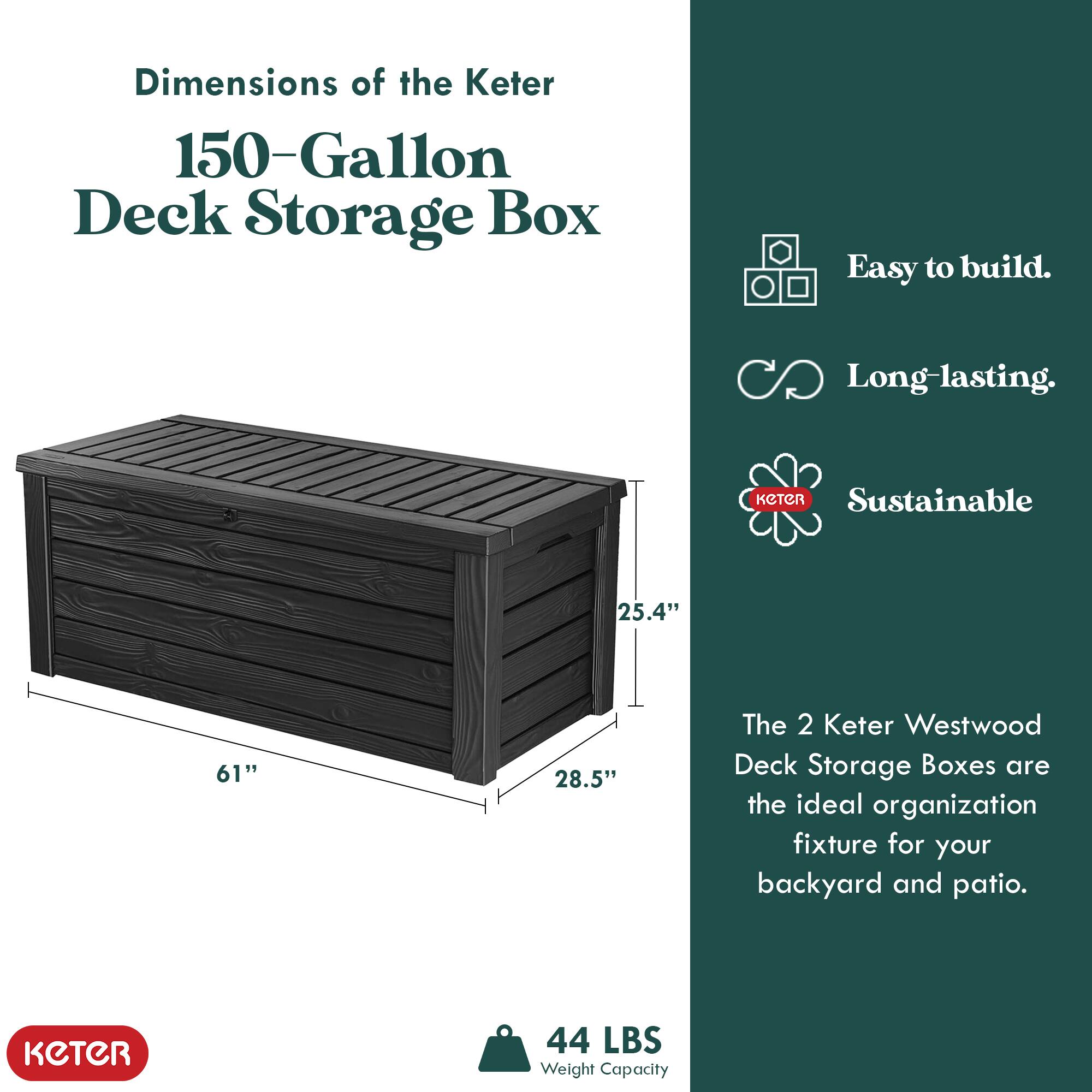 Dimensions of the Keter 150-Gallon Deck Storage Box

- Easy to build.
- Long-lasting.
- Sustainable

The 2 Keter Westwood Deck Storage Boxes are the ideal organization fixture for your backyard and patio.

Dimensions:
- Length: 61"
- Width: 28.5"
- Height: 25.4"

Weight Capacity: 44 LBS