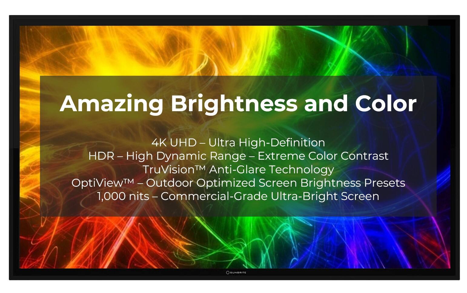 Amazing Brightness and Color 4K JHD - Ultra High-Definition HDR - High Dynamic Range - Extreme Color Contrast TruVisionTM Anti-Glare Technology ptiViewTM Outdoor Optimized Screen Brightness Presets 1,000 nits - Commercial-Grade Ultra-Bright Screen SUNDRITE
