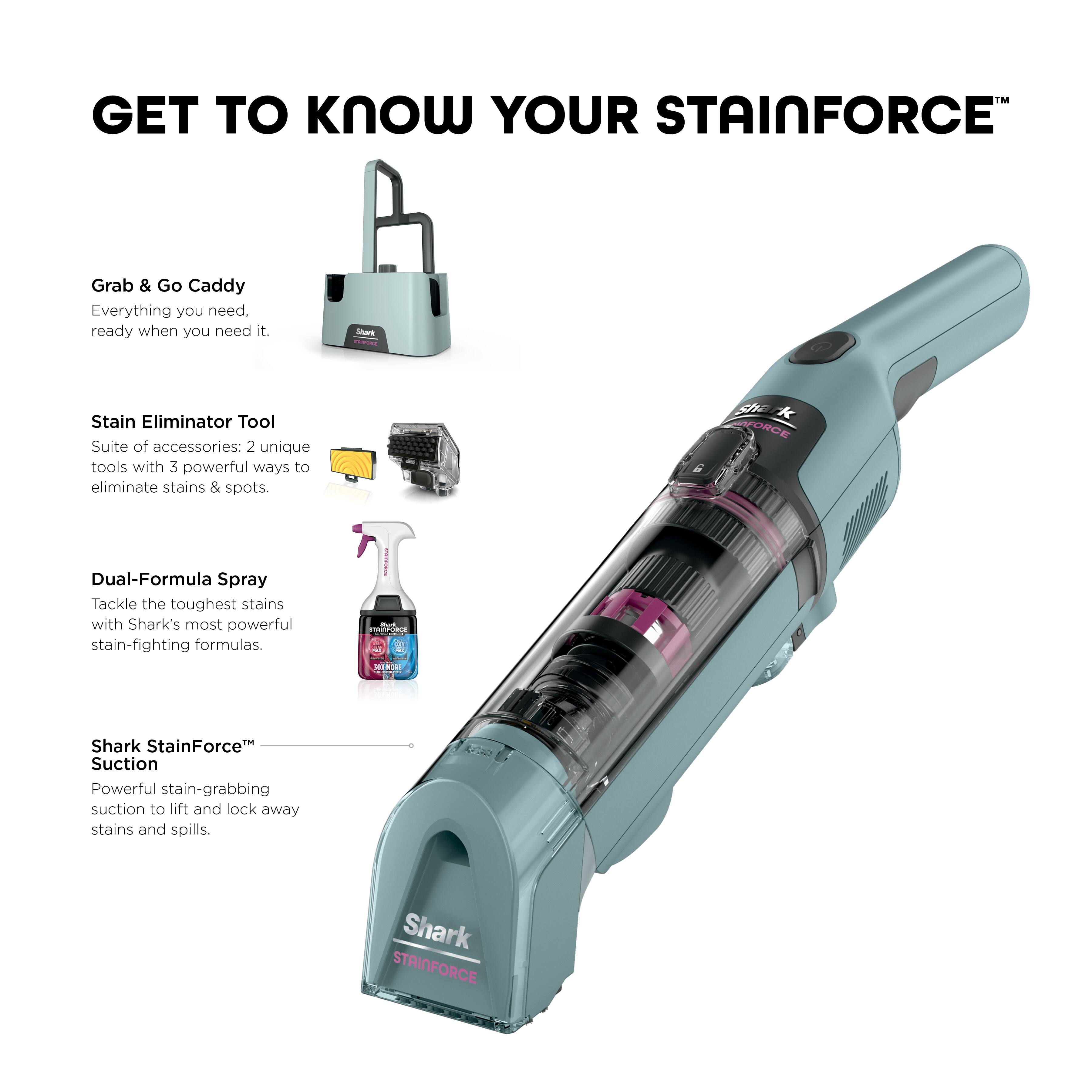 GET TO KNOW YOUR STAINFORCE™

Grab & Go Caddy
Everything you need, ready when you need it.

Stain Eliminator Tool
Suite of accessories: 2 unique tools with 3 powerful ways to eliminate stains & spots.

Dual-Formula Spray
Tackle the toughest stains with Shark's most powerful stain-fighting formulas.

Shark StainForce™ Suction
Powerful stain-grabbing suction to lift and lock away stains and spills.