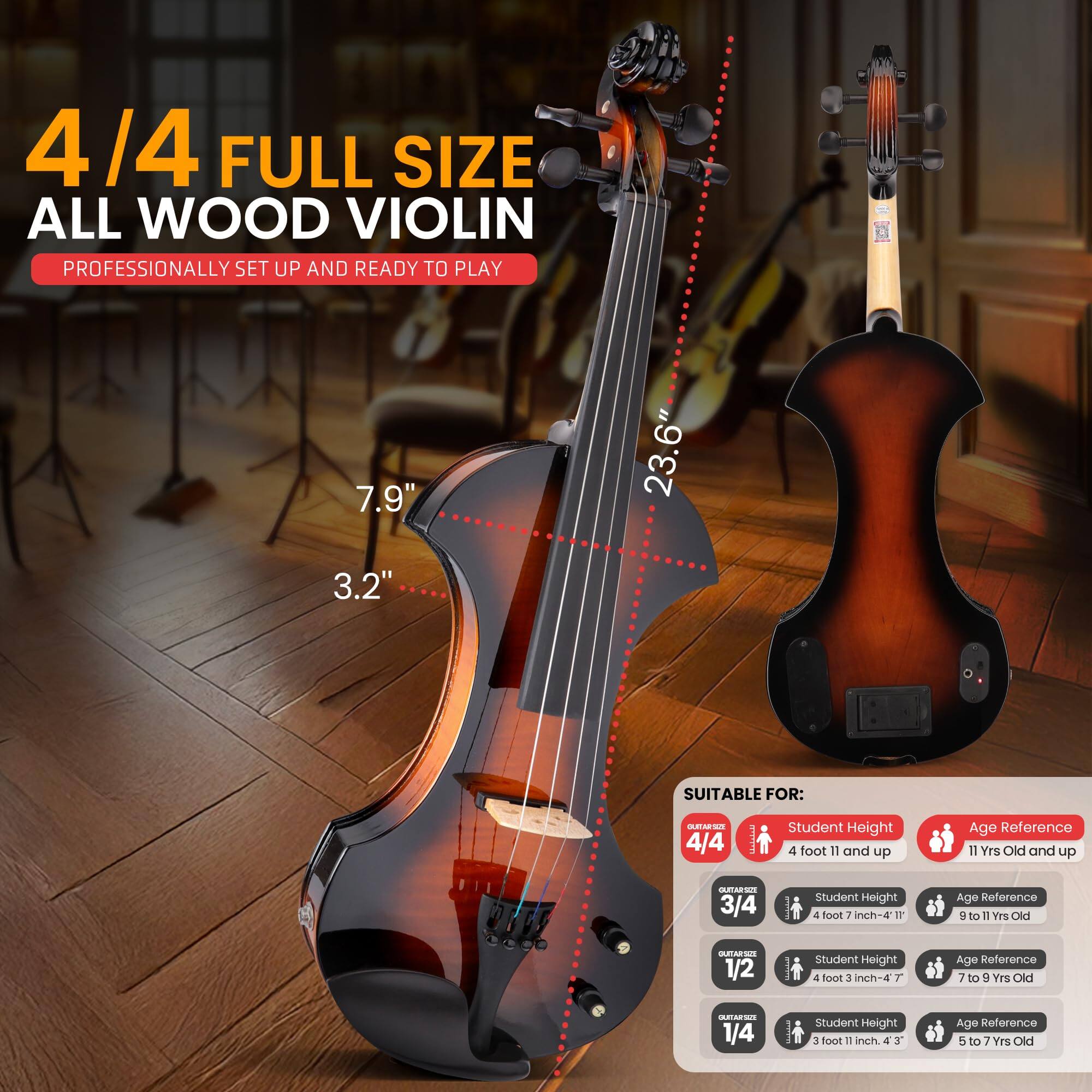 4/4 FULL SIZE ALL WOOD VIOLIN  
PROFESSIONALLY SET UP AND READY TO PLAY  

7.9" 23.6" 3.2"  

SUITABLE FOR:  

4/4  
- Student Height: 4 foot 11 and up  
- Age Reference: 11 Yrs Old and up  

3/4  
- Student Height: 4 foot 7 inch-4 1F  
- Age Reference: 9 to 11 Yrs Old  

1/2  
- Student Height: 4 foot 3 inch-4  
- Age Reference: 7 to 9 Yrs Old  

1/4  
- Student Height: 3 foot 1 inch-4 3  
- Age Reference: 5 to 7 Yrs Old